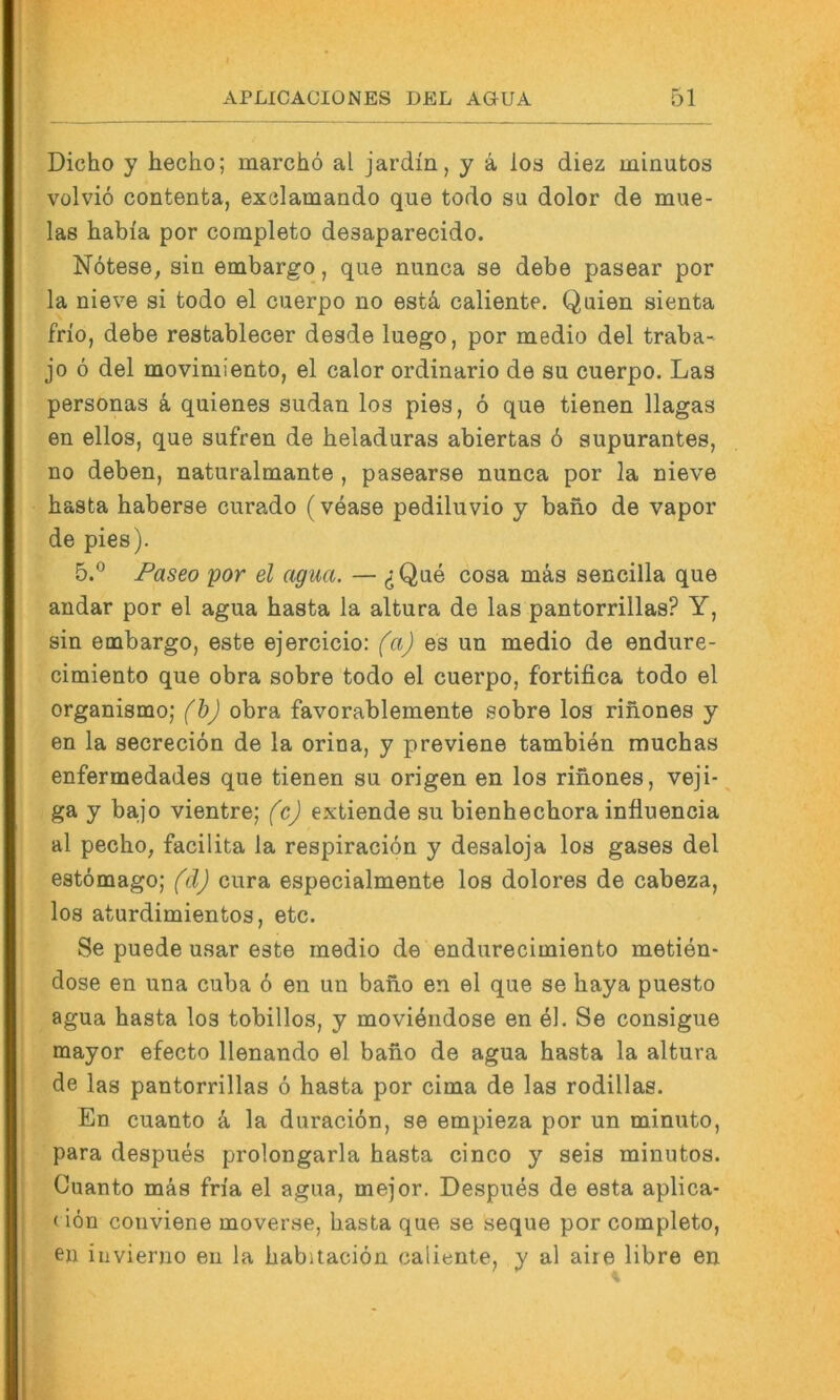 Dicho y hecho; marchö al jardm, y ä los diez minutos volvio contenta, exölamando que todo su dolor de mue- las habia por completo desaparecido. Nötese, sin embargo, que nunca se debe pasear por la nieve si todo el cuerpo no est4 caliente. Quien sienta frio, debe restablecer desde luego, por medio del traba- jo 6 del movimiento, el calor ordinario de su cuerpo. Las personas k quienes Sudan los pies, 6 que tienen llagas en ellos, que sufren de heladuras abiertas ö supurantes, no deben, naturalmante , pasearse nunca por la nieve basta haberse curado (vease pediluvio y bano de vapor de pies). 5.® Paseo por el agiia. — ^ Que cosa mäs sencilla que andar por el agua basta la altura de las pantorrillas? Y, sin embargo, este ejercicio: faj es un medio de endure- cimiento que obra sobre todo el cuerpo, fortifica todo el organismo; (bj obra favorablemente sobre los rinones y en la secreciön de la orina, y previene tambien mucbas enfermedades que tienen su origen en los rinones, veji- ga y bajo vientre; fcj extiende su bienhecbora influencia al pecbo, facilita la respiraciön y desaloja los gases del estömago; fdj cura especialmente los dolores de cabeza, los aturdimientos, etc. Se puede usar este medio de endurecimiento metien- dose en una cuba 6 en un babo en el que se baya puesto agua basta los tobillos, y moviendose en el. Se consigue mayor efecto llenando el bano de agua basta la altura de las pantorrillas 6 basta por cima de las rodillas. En cuanto k la duracibn, se empieza por un minuto, para despues prolongarla basta cinco y seis minutos. Cuanto mäs fn'a el agua, mejor. Despues de esta aplica- < ion conviene moverse, basta que se seque por completo, en invierno en la babitaciön caliente, y al aire libre en