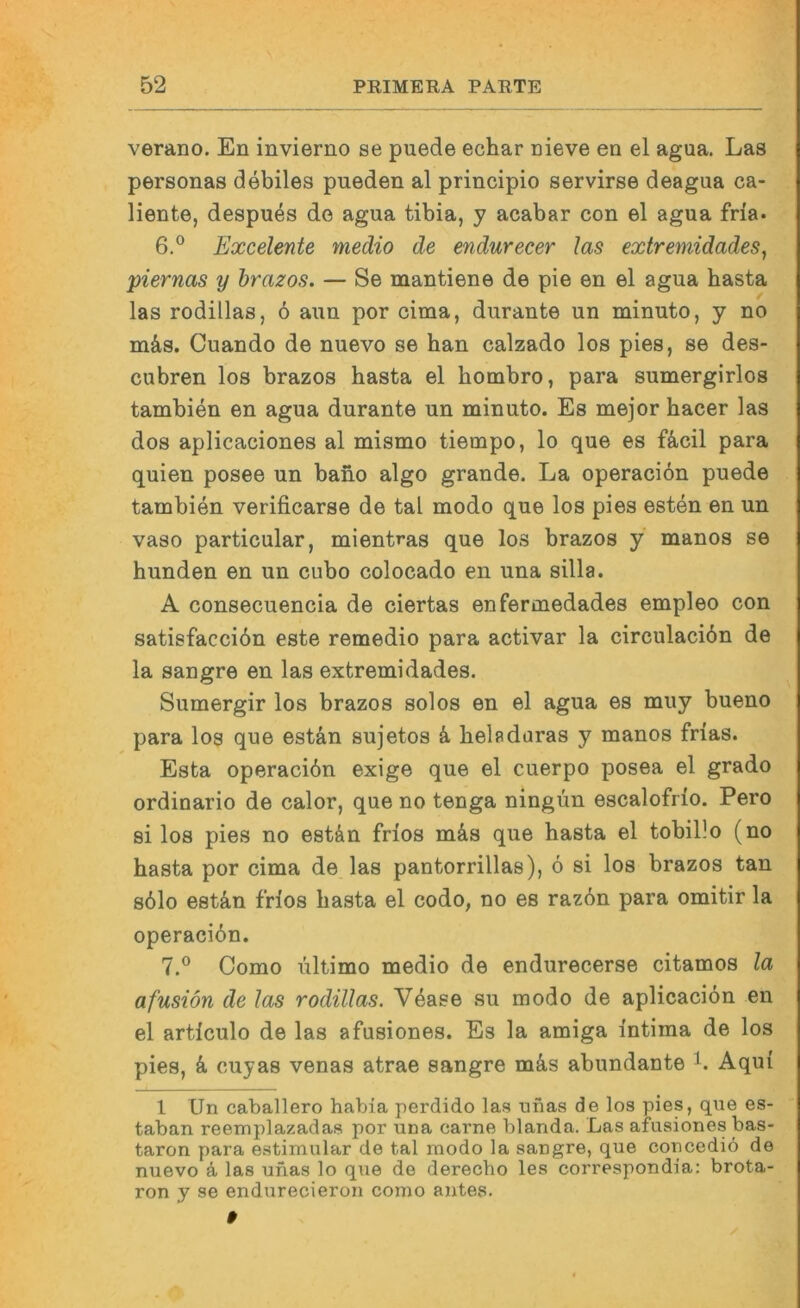 verano. En invierno se puede echar nieve en el agua. Las personas debiles pueden al principio servirse deagua ca- liente, despn^s de agua tibia, y acabar con el agua fria. 6. ® Excelente medio de endurecer las extremidades, piernas y brazos. — Se mantiene de pie en el agua basta las rodillas, 6 aun por cima, durante un minuto, y no mäs. Cuando de nuevo se han calzado los pies, se des- cubren los brazos basta el bombro, para sumergirlos tambien en agua durante un minuto. Es mejor bacer las dos aplicaciones al mismo tiempo, lo que es fäcil para quien posee un bano algo grande. La operacibn puede tambien verificarse de tal modo que los pies esten en un vaso particular, mientras que los brazos y manos se bunden en un cubo colocado en una silla. A consecuencia de ciertas enfermedades empleo con satisfaccibn este remedio para activar la circulaciön de la sangre en las extremidades. Sumergir los brazos solos en el agua es muy bueno para los que estän sujetos ä. beladuras y manos frias. Esta operacibn exige que el cuerpo posea el grado ordinario de calor, que no tenga ningün escalofrio. Pero si los pies no est&n frios m&s que basta el tobillo (no basta por cima de las pantorrillas), ö si los brazos tan s61o estän frios basta el codo, no es raz6n para omitir la operacibn. 7. ® Como ultimo medio de endurecerse citamos la afusiön de las rodillas. Vbase su modo de aplicacibn en el articulo de las afusiones. Es la amiga intima de los pies, ä cuyas venas atrae sangre mäs abundante Aqui l Un Caballero habia perdido las nnas de los pies, que es- taban reemplazadas por una carne blanda. Las afusiones bas- taron para estimular de tal modo la sangre, que concediö de nuevo ä las unas lo que de derecbo les correspondia: brota- ron y se endurecieron como antes. 9