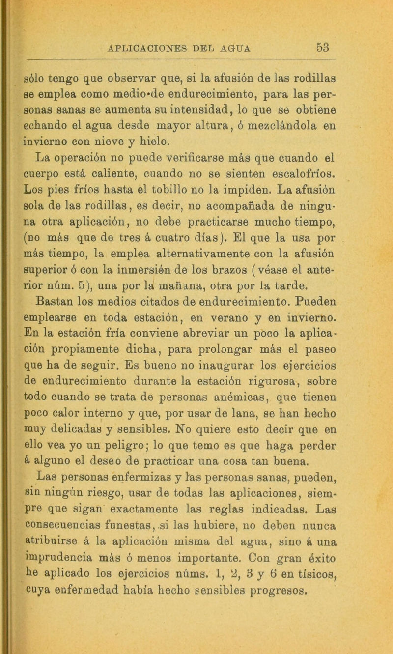 s61o tengo que observar que, si la afusiön de las rodillaa 86 emplea como medio*de endurecimiento, para las per- sonas Sanas se aumenta su intensidad, lo que se obtiene ecbando el agua desde mayor altura, 6 mezcländola en invierno con nieve y hielo. La operaciön no puede verificarse mäs que cuando el cuerpo estä, caliente, cuando no se sienten escalofrios. Los pies frios basta el tobillo no la impiden. La afusibn sola de las rodillas, es decir, no acompanada de ningu- na otra aplicacibn, no debe practicarse mucbo tiempo, (no mäs que de tres k cuatro dias). El que la usa por mäs tiempo, la emplea alternativamente con la afusiön Superior ö con la inmersiön de los brazos (vease el ante- rior nöm. 5), una por la manana, otra por la tarde. Bastan los medios citados de endurecimiento. Pueden emplearse en toda estaciön, en verano y en invierno. En la estaciön fria conviene abreviar un poco la aplica- ciön propiamente dicba, para proiongar mäs el paseo que ba de seguir. Es bueno no inaugurar los ejercicios de endurecimiento durante la estaciön rigurosa, sobre todo cuando se trata de personas anemicas, que denen poco calor interno y que, por usar de lana, se ban becbo muy delicadas y sensibles. No quiere esto decir que en ello vea yo un peligro; lo que temo es que baga perder k alguno el deseo de practicar una cosa tan buena. Las personas enfermizas y fas personas sanas, pueden, sin ningün riesgo, usar de todas las aplicaciones, siem- pre que sigan exactamente las reglas indicadas. Las consecuencias funestas,.si las bubiere, no deben nunca atribuirse k la aplicaciön misma del agua, sino k una imprudencia mäs ö menos importante. Con gran öxito be aplicado los ejercicios nüms. 1, 2, 3 y 6 en tlsicos, cuya enfermedad babia becbo sensibles progresos.