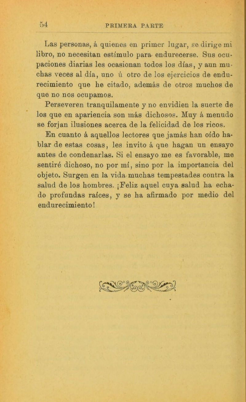 Las personas, ä quienes eu primer lugar, se dirigo mi libro, no necesitan estimulo para endurecerse. Sus ocu- paciones diarias les ocasionan todos los dias, y aun mu- chas veces al dia, uno ii otro de los ejercicios de endu- recimiento que he citado, ademäs de otros muchos de que no nos ocupamos. Perseveren tranquilamente y no envidien la suerte de los que en apariencia son m4s dichosos. Muy k menudo se forjan ilusiones acerca de la felicidad de los ricos. En cuanto ä, aquellos lectores que jamäs han oido ha- blar de estas cosas, les invito k que hagan un ensayo antes de condenarlas. Si el ensayo me es favorable, me sentire dichoso, no por mi, sino por la importancia del objeto. Surgen en la vida muchas tempestades contra la salud de los hombres, jFeliz aquel cuya salud ha echa- do profundas raices, y se ha afirmado por medio del endurecimiento!