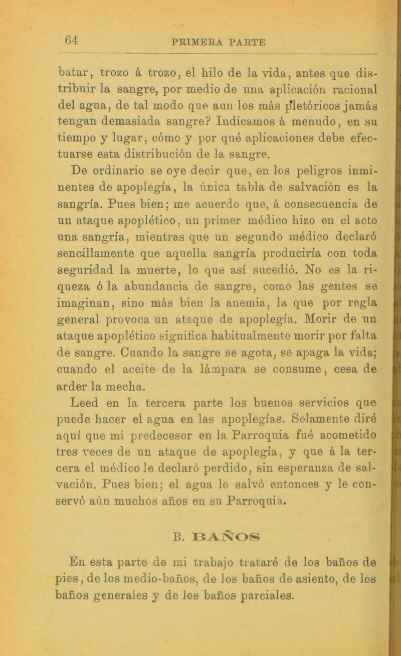 batar, trozo k trozo, el hilo de la vida, antes que dis- tribuir la sangre, por medio de una aplicaciön racional del agua, de tal modo que aun los mäs p*letöricos jamäs tengan demasiada sangre? Indicamos ä menudo, en su tiempo y lugar, cömo y por que aplicaciones debe efec- tuarse esta distribuciön de la sangre. De ordinario se oye decir que, en los peligros inmi> nentes de apoplegia, la unica tabla de salvacion es la sangria. Pues bien; me acuerdo que, ä consecuencia de un ataque apopletico, un primer medico hizo en el acto una sangria, mientras que un segundo medico declarö sencillamente que aquella sangria produciria con toda seguridad la muerte, lo que asi sucediö. No es la ri- queza 6 la abundancia de sangre, como las gentes se imaginan, sino mäs bien la anemia, la que por regia general provoca un ataque de apoplegia. Morir de un ataque apopletico significa babitualmente morir por falta de sangre. Cuando la sangre se agota, se apaga la vida; cuando el aceite de la lämpara se consume, cesa de arder la mecha. Leed en la tercera parte los buenos servicios que puede hacer el agua en las apoplegias. Solamente dir4 aqui que mi predecesor en la Parroquia fue acometido tres veces de un ataque de apoplegia, y que k la ter- cera el medico le declarö perdido, sin esperanza de sal- vacidn. Pues bien; el agua le salvö entonces y le con- servd aim muchos anos en su Parroquia. B. En esta parte de mi trabajo tratare de los banos de pies, de los medio-banos, de los banos de asiento, de los bafios generales y de los banos parciales. i ■ r ) i) A III I >- i'i I- I.. ( I li