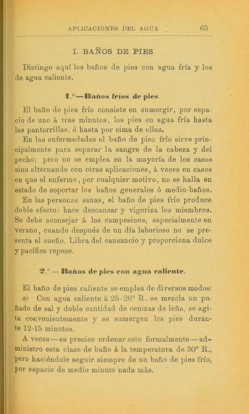 I. BANOS DE PIES Distingo aqui los banos de pies con agua fria y los de agua caliente. 1.*^ — de El bano de pies frio consiste en sumergir, por espa- cio de uno ä tres minutos, los pies en agua fna basta las pantorrillas, 6 basta por cima de ellas, En las enfermedades el bafio de pies fno sirve prin- cipalmente para separar la sangre de la cabeza y del pecbo; pero no se emplea en la mayon'a de los casos sino alternando con otras aplicaciones, k veces en casos en que el enfermo, por cualquier motivo, no se balla en estado de soportar los banos generales 6 medio-banos. En las personas sanas, el bano de pies frio produce doble efecto: bace descansar y vigoriza los miembros. Se debe aconsejar ä los campesinos, especialmente en verano, cuando despues de un dia laborioso no se pre- senta el sueno. Libra del cansancio y proporciona dulce y pacifico reposo. — IS«no$!i de pies eoii agua ealiente. El bano de pies caliente se emplea de diverses modos: a) Con agua caliente ä 25-26” R. se mezcla un pu- fiado de sal y doble cantidad de cenizas de lena, se agi- ta convenientemente y se sumergen los pies duran* te 12-15 minutos, A veces — es preciso ordenar esto formalmente—ad- ministro esta clase de bano k la temperatura de 30” R., pero baci^ndole seguir siempre de un bano de pies frio, por espacio de medio minuto nada mä,s.
