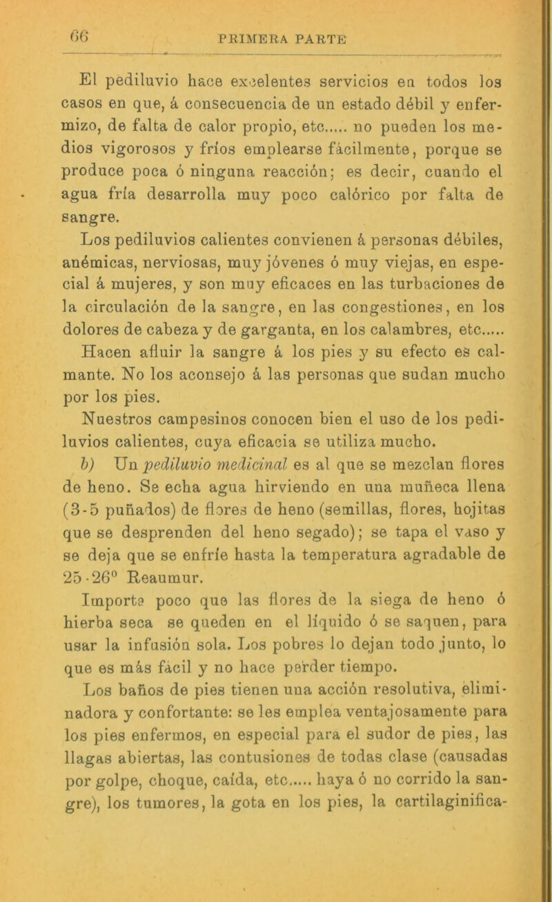 r>6‘ El pediluvio hace excelentes servicios eti todos los casos en que, k consecuencia de un estado debil y enfer- mizo, de falta de calor propio, etc no puederi los me- dioa vigorosos y frios emplearse fäcilmente, porque se produce poca ö ninguna reacciön; es decir, cuando el agua frfa desarrolla muy poco cal6rico por falta de sangre. Los pediluvios calientes convienen k personas debiles, an^micas, nerviosas, mu}'jbvenes 6 muy viejas, en espe- cial k mujeres, y son muy eficaces en las turbaciones de la circulaciön de la sangre, en las congestiones, en los dolores de cabeza y de garganta, en los calambres, etc Hacen afluir la sangre k los pies y su efecto es cal- mante. No los aconsejo k las personas que Sudan mucho por los pies. Nuestros carapesinos conocen bien el uso de los pedi- luvios calientes, cuya eficacia se utiliza mucho. h) Un pediluvio medicinal es al que se mezclan flores de heno. Se echa agua hirviendo en una muheca llena (3-5 punados) de flores de heno (setnillas, flores, hojitas que se desprenden del heno segado); se tapa el vaso y se deja que se enfrie hasta la temperatura agradable de 25-26'’ Reaumur. Importa poco que las flores de la siega de heno 6 hierba seca se queden en el Hquido 6 se sahnen, para usar la infusiön sola. Los pobres lo dejan todo junto, lo que es mä,s facil y no hace pe'rder tiempo. Los bahos de pies tienen una acciön resolutiva, elimi- nadora y confortante: se les emplea ventajosamente para los pies enfermos, en especial para el sudor de pies, las llagas abiertas, las contusiones de todas clase (causadas por golpe, choque, caida, etc haya ö no corrido la san- gre), los tumores, la gota en los pies, la cartilaginifica-