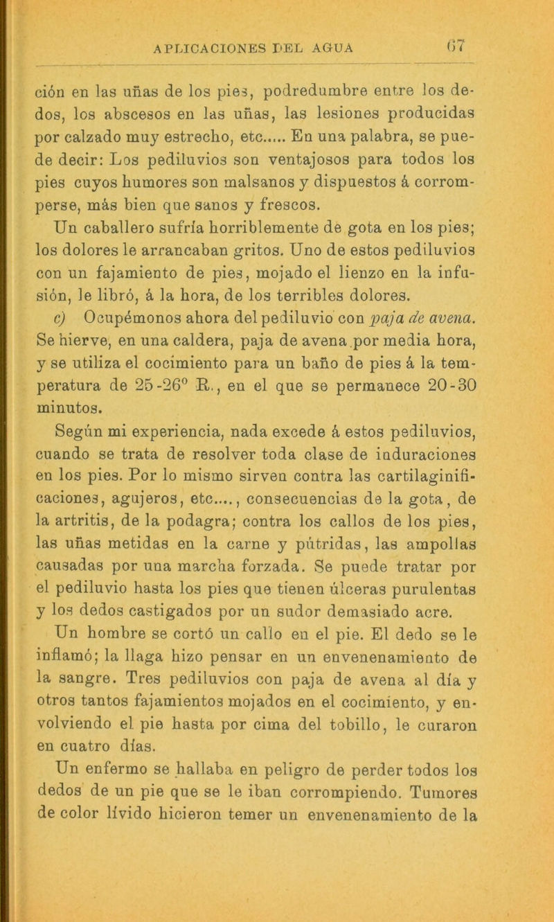 ci6n en las unas de los pies, podredumbre entre los de- dos, los abscesos en las unas, las lesiones producidas por calzado muy estrecho, etc En una palabra, se pue- de decir: Los pediluvios son ventajosos para todos los pies cuyos humores son malsanos y dispuestos k corrom- perse, mäs bien que sanos y frescos. Un Caballero sufria horriblemente de gota en los pies; los dolores le arrancaban gritos. Uno de estos pediluvios con un fajamiento de pies, mojado el lienzo en la infu- siön, le librö, ä. la hora, de los terribles dolores. c) Ocupemonos abora del pediluvio con de avena. Se hierve, en una caldera, paja de avena.por media hora, y se utiliza el cocimiento para un bano de pies a la tem- peratura de 25-26® R., en el que se perraanece 20-30 minutos. Segün mi experiencia, nada excede 4 estos pediluvios, cuando se trata de resolver toda clase de induraciones en los pies. Por lo mismo sirven contra las cartilaginifi- caciones, agujeros, etc...., consecuencias de la gota, de la artritis, de la podagra; contra los callos de los pies, las unas metidas en la carne y pütridas, las ampollas causadas por una marcha forzada. Se puede tratar por el pediluvio basta los pies que tienen ülceras purulentas y los dedos castigados por un sudor demasiado acre. Un borabre se cortö un callo en el pie. El dedo se le inflamö; la llaga hizo pensar en un envenenamiento de la sangre. Tres pediluvios con paja de avena al dia y otros tantos fajamientos mojados en el cocimiento, y en- volviendo el pie basta por cima del tobillo, le curaron en cuatro dias. Un enfermo se ballaba en peligro de perder todos los dedos de un pie que se le iban corrompiendo. Tuinores de color livido bicieron temer un envenenamiento de la