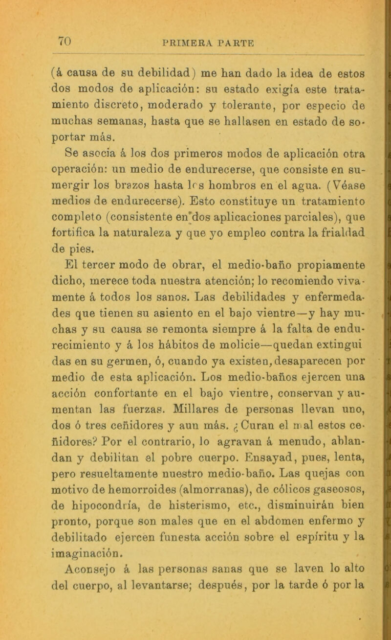 {k causa de su debilidad) me han dado la idea de estos dos modos de aplicaciön: su estado exigi'a este trata- miento discreto, moderado y tolerante, por especio de muchas semanas, basta que se hailasen en estado de so- portar mäs. Se asocia k los dos primeros modos de aplicacidn otra operaciön: un medio de endurecerse, que consiste en su- mergir los brazos basta Irs hombros en el agua. (V^ease medios de endurecerse). Esto constituye un tratamiento completo (consistente en[dos aplicaciones parciales), que fortifica la naturaleza y que 3^0 empleo contra la frialdad de pies. El tercer modo de obrar, el medio-babo propiamente dicho, merece toda nuestra atenciön; lo recomiendo viva- mente k todos los sanos. Las debilidades y enfermeda- des que tienen su asiento en el bajo vientre—y hay mu- cbas y su causa se remonta siempre k la falta de endu- recimiento y k los b&bitos de molicie—quedan extingui das en su germen, 6, cuando ya existen,desaparecen por medio de esta aplicaciön. Los medio-banos ejercen una acciön confortante en el bajo vientre, conservan y au- mentan las fuerzas. Miliares de personas llevan uno, dos 6 tres cebidores y aun mäs. ^jCuran el mal estos ce- bidores? Por el contrario, lo agravan k menudo, ablan- dan y debilitan el pobre cuerpo. Ensayad, pues, lenta, pero resueltamente nuestro medio-babo. Las quejas con motivo de hemorroides (almorranas), de cölicos gaseosos, de bipocondria, de histerismo, etc., disminuir&n bien pronto, porque son males que en el abdomen enfermo y debilitado ejercen funesta acciön sobre el espiritu y la imaginaciön. Aconsejo k las personas sanas que se laven lo alto del cuerpo, al levantarse; despues, por la tarde ö por la
