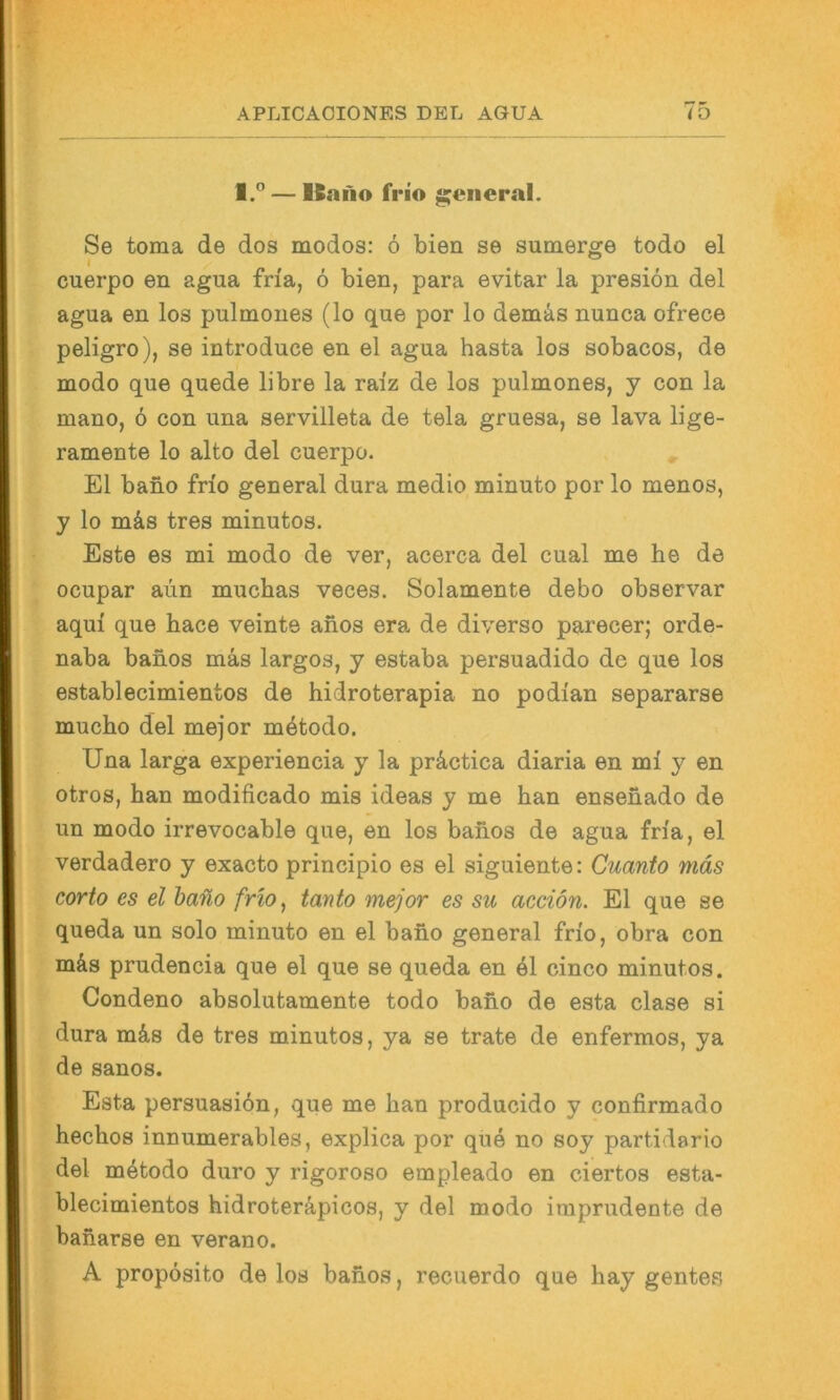 1.” — Kafio frio general. Se toma de dos modos: 6 bien se sumerge todo el cuerpo en agua fna, 6 bien, para evitar la presiön del agua en los pulmoues (lo que por lo demäs nunca ofrece peligro), se introduce en el agua hasta los sobacos, de modo que quede libre la raiz de los pulmones, y con la mano, 6 con una servilleta de tela gruesa, se lava lige- ramente lo alto del cuerpo. El bano frio general dura medio minuto por lo menos, y lo mäs tres minutos. Este es mi modo de ver, acerca del cual me he de ocupar aiin muchas veces. Solamente debo observar aqui que hace veinte anos era de diverso parecer; orde- naba bahos mas largos, y estaba persuadido de que los establecimientos de hidroterapia no podi'an separarse mucho del mejor m^todo. Una larga experiencia y la präctica diaria en mi y en otros, han modificado mis ideas y me han ensenado de un modo irrevocable que, en los bahos de agua fria, el verdadero y exacto principio es el siguiente: Guanto mäs corto es el baüo frw^ tanto mejor es su aceiön. El que se queda un solo minuto en el baho general frio, obra con mäs prudencia que el que se queda en äl cinco minutos. Condeno absolutamente todo baho de esta clase si dura mäs de tres minutos, ya se träte de enfermos, ya de sanos. Esta persuasidn, que me han producido y confirmado hechos innumerables, explica por que no soy partidario del mätodo duro y rigoroso empleado en ciertos esta- blecimientos hidroteräpicos, y del modo iraprudente de baharse en verano. A propösito de los bahos, recuerdo que hay gentes