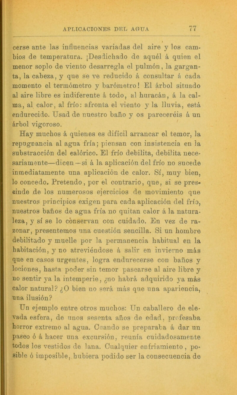 cerse ante las influencias variadas del aire y los cam- bios de temperatura. |Desdichado de aquel k quien el menor soplo de viento desarregla el pulmön, la gargan- ta, la cabeza, y que se ve reducido k consultar h cada momento el termbmetro y barbmetro! El ärbol situado al aire libre es indiferente k todo, al huracän, ä la cal- ma, al calor, al frio: afronta el viento y la lluvia, estä endurecido. Usad de nuestro bafio y os parecereis k un ärbol vigoroso. ' Hay muchos k quienes es dificil arrancar el temor, la repugcancia al agua fria; piensan con insistencia en la substraccibn del ealdrico. El fn'o debilita, debilita nece- sariamente—dicen—si a la aplicaciön del fn'o no sucede inmediatamente una aplicaciön de calor. Si, nmy bien, lo concedo. Pretendo, por el contrario, que, si se pres- einde de los numerosos ejercicios de movimiento que nuestros principios exigen para cada aplicaciön del fria, nuestros banos de agua fria no quitan calor ä la natura- leza, y si se lo cbnservan con cuidado. En vez de ra- zonar, presentemos nna cuestiön sencilla. Si un hombre debilitado y muelle por la permanencia habitual en la habitaciön, y no atreviendose k salir en invierno m&s que en casos urgentes, logra endurecerse con banos y lociones, basta poder sin temor pasearse al aire libre y no sentir ya la intemperie, ^ino habrä adquirido ya mö,s calor natural? bien no serä mäs que una apariencia, una ilusiön? Un ejemplo entre otros mucbos: Un caballero de ele- vada esfera, de unos sesenta anos de edad, profesaba horror extremo al agua. Ccando se preparaba ä dar un paseo ö ö hacer una excursiön, reunia cuidadosamente todos los vestidos de lana. Oualquier enfriamiento , po- sible ö imposible,.bubiera podido ser la consecuencia de