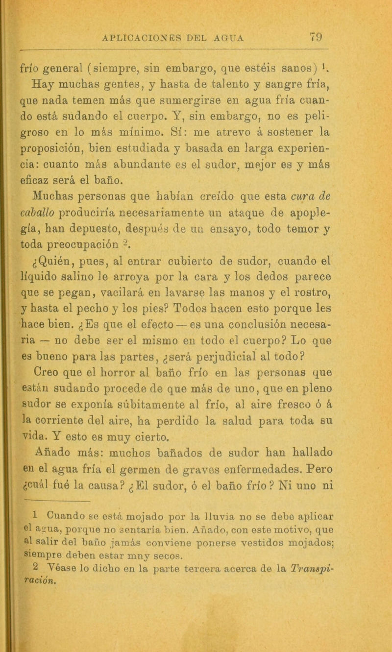 fn'o general (siempre, sin embargo, qne esteis sanos) b Hay muchas gentes, y basta de taleuto y sangre fria, que nada temen mäs que smnergirse en agua fria cuan- do est4 sudando el cnerpo. Y, sin embargo, no es peli- groso en lo mks minimo. Si: me atrevo a sostener la proposiciön, bien estudiada y basada en larga experien- cia: cuanto mÄs abundante es el sudor, mejor es y m&s eficaz serä el baiio. Muchas personas que habian creido que esta cura de cahallo produciria necesariamente un ataque de apople- gia, han depuesto, despues de un ensayo, todo temor y toda preocupacion ^Quien, pues, al entrar cubierto de sudor, cuando el liquido salino le arroya por la cara y los dedos parece que se pegan, vacilarä, en lavarse las manos y el rostro, y basta el pecho y los pies? Todos bacen esto porque les hace bien. ^Es que el efecto — es una conclusion necesa- ria — no debe ser el mismo en todo el cuerpo? Lo que es bueno para las partes, ^jserä perjudicial al todo? Creo que el borror al bano frio en las personas que estän sudando procede de que mäs de uno, que en pleno sudor se exponia subitamente al frio, al aire fresco ö la corriente del aire, ha perdido la salud para toda su vida. Y esto es muy cierto. Anado m&s: mucbos banados de sudor ban ballado en el agua fria el germen de graves enfermedades. Pero (jcu&l fu6 la causa? ^E1 sudor, 6 el bano frio? Ni uno ni 1 Cuando se esta mojado por la lluvia no se debe aplicar el a^ua, porque no sentaria bien. Aüado, con este motivo, que al salir del bano jatnäs conviene ponerse vestidos mojados; siempre deben estar mny secos. 2 Vease lo dicbo en la parte tercera acerca de la IVanspi- raciön.