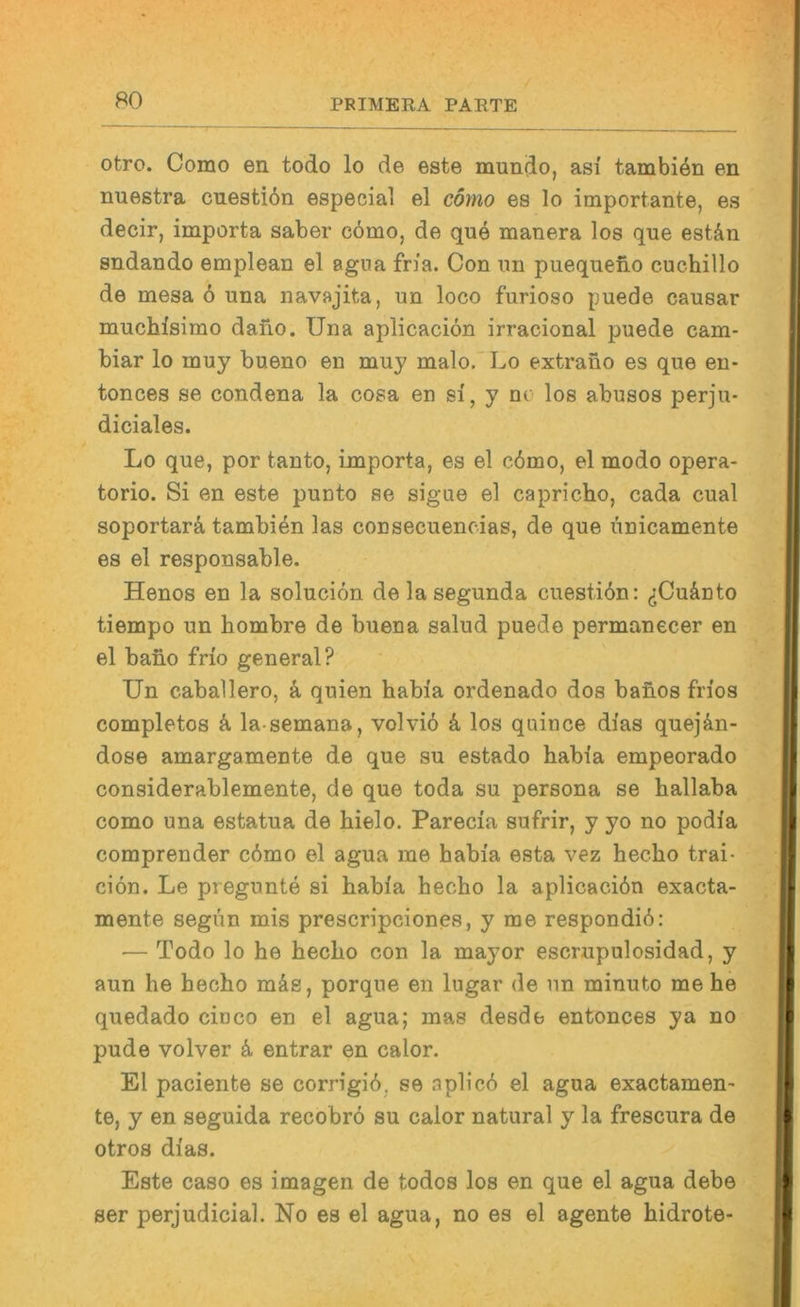 otro. Como en todo lo de este mundo, asi tambien en nuestra cuestiön especial el cömo es lo importante, es decir, importa saber cömo, de quö manera los que estän sndando emplean el agua fria. Con un puequeno cuchillo de mesa ö una navajita, un loco furioso puede causar muchisimo dano. Tina aplicaciön irracional puede cam- biar lo muy bueno en muy malo.'Lo extrano es que en- tonces se condena la cosa en si, y ne los abusos perju- diciales. Lo que, por tanto, importa, es el cömo, el modo opera- torio. Si en este punto se sigue el capricho, cada cual soportarä, tambiön las consecuencias, de que linicamente es el responsable. Henos en la soluciön delasegunda cuestiön: ^jCuänto tiempo un hombre de buena salud puede permanecer en el bano frio general? Un Caballero, ä, quien habia ordenado dos baüos fn'os completos ö, la semana, volviö k los quiuce dias quejön- dose amargamente de que su estado habia empeorado considerablemente, de que toda su persona se hallaba como una estatua de hielo. Parecia sufrir, y yo no podia comprender cömo el agua me habia esta vez hecho trai- ciön. Le pregunte si habia hecho la aplicaciön exacta- mente segün mis prescripciones, y me respondiö: — Todo lo he hecho con la mayor escrupulosidad, y aun he hecho mäs, porque en lugar de un minuto me he quedado ciuco en el agua; mas desde entonces ya no pude volver ö entrar en calor. El paciente se corrigiö, se aplicö el agua exactamen^ te, y en seguida recobrö su calor natural y la frescura de otros dias. Este caso es imagen de todos los en que el agua debe ser perjudicial. No es el agua, no es el agente hidrote-