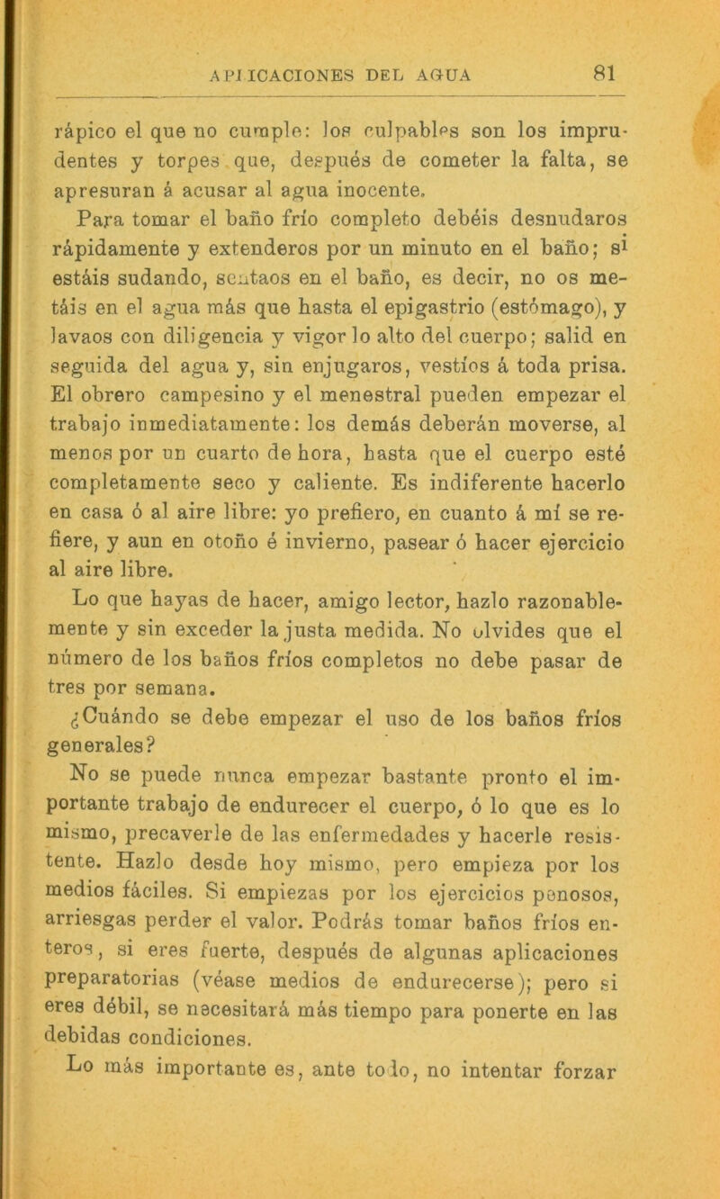räpico el que no curaple: lop culpablps son los impru- dentes y torpes.que, deepues de cometer la falta, se apresnran ä acusar al agiia inocente, Para tomar el bano frio completo debeis desnudaros räpidamente y extenderos por un minuto en el bano; si estäis sudando, sentaos en el bano, es decir, no os me- täis en el agua mäs que basta el epigastrio (est6mago), y lavaos con diligencia y vigor lo alto del ouerpo; salid en seguida del agua y, sin enjugaros, vestios k toda prisa. El obrere campesino y el menestral pueden empezar el trabajo inmediatamente: los demäs deberän moverse, al menos por un cuarto dehora, basta que el cuerpo este completamente seco y caliente. Es indiferente bacerlo en casa ö al aire libre; yo prefiero, en cuanto k ml se re- fiere, y aun en otono e invierno, pasear 6 bacer ejercicio al aire libre. Lo que bayas de bacer, amigo lector, bazlo razonable- mente y sin exceder la justa medida. No ulvides que el Dumero de los banos frios completos no debe pasar de tres por semaua. ^Cuändo se debe empezar el uso de los banos frios generales? No se puede nunca empezar bastante pronto el im- portante trabajo de endurecer el cuerpo, 6 lo que es lo mismo, precaverle de las enfermedades y bacerle resis- tente. Hazlo desde boy mismo, pero empieza por los medios fäciles. Si empiezas por los ejercicios ponosos, arriesgas perder el valor. Podrlis tomar banos frios en- teros , si eres fuerte, despues de algunas aplicaciones preparatorias (vease medios de endurecerse); pero si eres döbil, se necesitarä mks tiempo para ponerte en las debidas condiciones, Lo mäs importante es, ante tolo, no intentar forzar