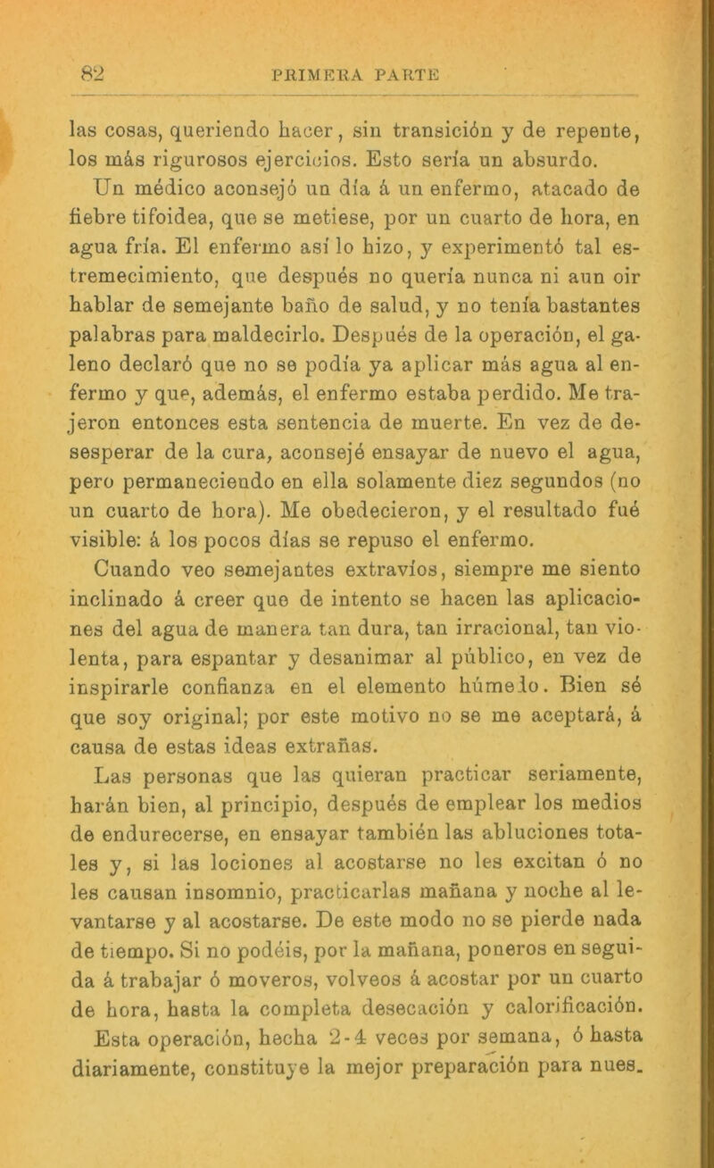las cosas, queriendo haoer, sin transiciön y de repente, los m^s rigurosos ejercieios. Esto seria un absurde. Uü medico aconsej6 uu dia un enfermo, atacado de fiebre tifoidea, que se metiese, por un cuarto de hora, en agua fria. El enfermo asi lo hizo, y experimentd tal es- tremecimiento, que despues no queria nunca ni aun oir hablar de semejante bano de salud, y no tenia bastantes palabras para maldecirlo. Despues de la operaeiön, el ga- leno declard que no se podia ya aplicar mäs agua al en- fermo y que, ademäs, el enfermo estaba perdido. Me tra- jeron entonces esta sentencia de muerte. En vez de de- sesperar de la cura, aconseje ensayar de nuevo el agua, pero permaneciendo en ella solamente diez segundos (no un cuarto de hora). Me obedecieron, y el resultado fue visible: k los pocos dias se repuso el enfermo. Cuando veo semejantes extravios, siempre me siento inclinado k creer que de intento se hacen las aplicacio- nes del agua de manera tan dura, tan irracional, tan vio- lenta, para espantar y desanimar al püblico, en vez de inspirarle confianza en el elemento hümeio. Bien s4 que soy original; por este motivo no se me aceptarä, ä causa de estas ideas extranas. Las personas que las quieran practicar seriamente, hardn bien, al principio, despuds de emplear los medios de endurecerse, en ensayar tambien las abluciones tota- les y, si las lociones al acostarse no les excitan 6 no les causan insomnio, practicarlas manana y noche al le- vantarse y al acostarse. De este modo no se pierde nada de tiempo. Si no podeis, por la manana, poneros en segui- da d trabajar 6 moveros, volveos d acostar por un cuarto de hora, basta la completa desecacion y calorificaciön. Esta operacidn, hecha 2-4 veces por semana, 6 basta diariamente, constituye la rnejor preparacidn para nues.