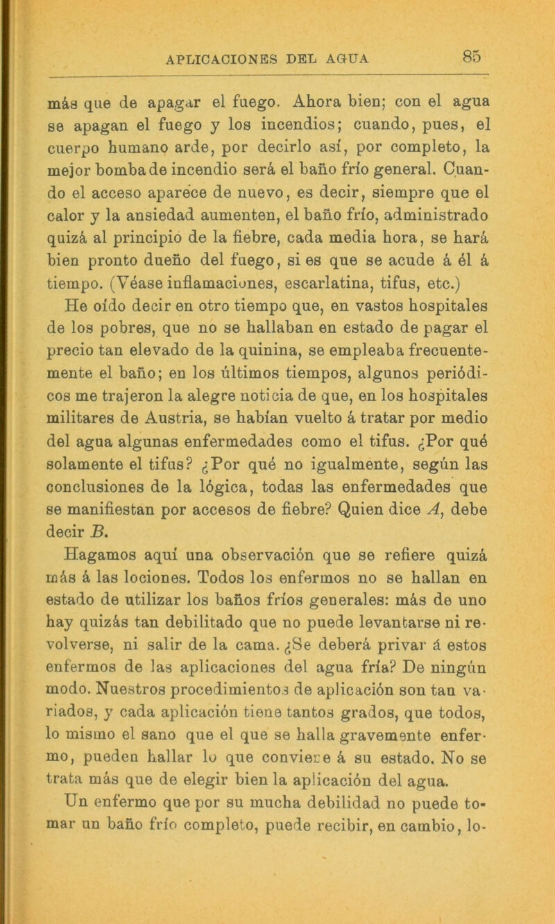 mka que de apagar el fuego. Ahora bien; con el agua se apagan el fuego y los incendios; cuando, pues, el cuerpo humano arde, por decirlo asi, por completo, la mejor bombade incendio serä, el bano frio general. Cuan- do el acceso aparece de nuevo, es decir, siempre que el calor y la ansiedad aumenten, el bano frio, administrado quizä al principio de la fiebre, cada media hora, se har4 bien pronto dueno del fuego, si es que se acude ä, 41 ä, tiempo. (Vease inflamaciones, escarlatina, tifus, etc.) He oido decir en otro tiempo que, en vastos hospitales de los pobres, que no se ballaban en estado de pagar el precio tan elevado de la quinina, se empleaba frecuente- mente el bano; en los Ultimos tiempos, algunos periödi- cos me trajeron la alegre noticia de que, en los hospitales militares de Austria, se habian vuelto k tratar por medio del agua algunas enfermedades como el tifus. (jPor qu4 solamente el tifus? (jPor que no igualmente, segün las conclusiones de la 16gica, todas las enfermedades que se manifiestan por accesos de fiebre? Quien dice A, debe decir B. Hagamos aqui una observaciön que se refiere quizä eq4s ä, las lociones. Todos los enfermos no se hallan en estado de utilizar los banos frios generales: mä,s de uno hay quizäs tan debilitado que no puede levantarse ni re- volverse, ni salir de la cama. (<;Se deberä privar ä estos enfermos de las aplicaciones del agua fria? De ningün modo. Nuestros procedimientos de aplicaciön son tan va- riados, y cada aplicaciön tione tantos grados, que todos, lo mismo el sano que el que se halla gravemente enfer- mo, pueden hallar lo que conviece k su estado. No se trata mäs que de elegir bien la aplicaciön del agua. Un enfermo que por su mucha debilidad no puede to- mar un baho frio completo, puede recibir, en cambio, lo-