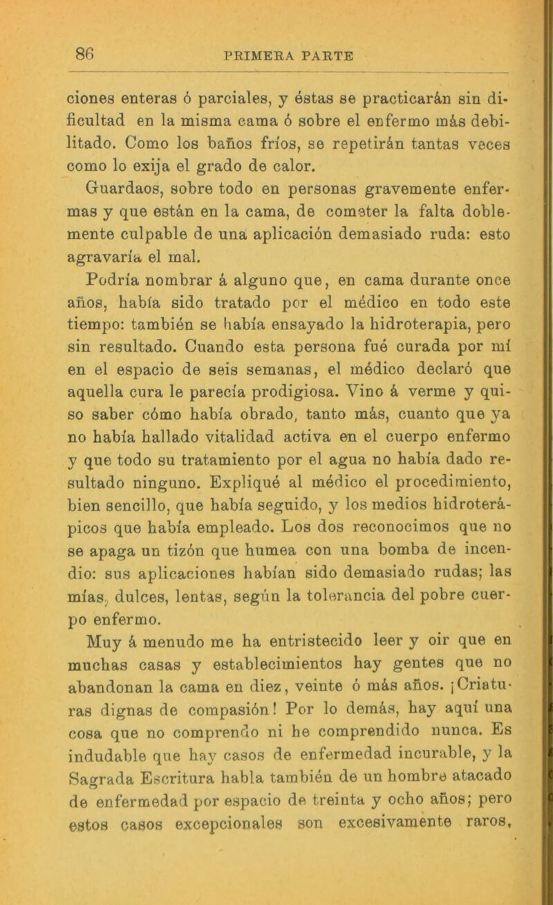 ciones enteras 6 parciales, y estas se practicarän sin di- ficultad en la misma eama 6 sobre el enfermo in&s debi- litado. Como los bafios frios, se repetirän tantas veces como lo exija el grado de calor. Guardaos, sobre todo en personas gravemente enfer- mas y que estän en la cama, de cometer la falta doble- mente culpable de una aplicaciön demasiado ruda: esto agravaria el mal. Podria nombrar a alguno que, en cama durante once anos, habfa sido tratado per el medico en todo este tiempo: tambien se habia ensayado la hidroterapia, pero sin resultado. Cuando esta persona fue curada por mi en el espacio de seis semanas, el mddico declarö que aquella cura le parecia prodigiosa. Vino k verme y qui- so saber c6mo habia obrado, tanto mäs, cuanto que ya no habia hallado vitalidad activa en el cuerpo enfermo y que todo su tratamiento por el agua no habia dado re- sultado ninguno, Explique al m4dico el procedimiento, bien sencillo, que habia seguido, y los medios hidroterä.- picos que habia empleado. Los dos reconocimos que no se apaga un tizön que humea con una bomba de incen- dio: sus aplicaciones habian sido demasiado rudas; las miaSj dulces, lentas, segim la tolerancia del pobre cuer- po enfermo. Muy k menudo me ha entristecido leer y oir que en muchas casas y establecimientos hay gentes que no abandonan la cama en diez, veinte 6 m4s ahos. jCriatu- ras dignas de compasidn! Por lo deraäs, hay aqui una cosa que no comprendo ni he comprendido nunca. Es indudable que hay casos de enfermedad incurable, y la Saorada Escritura habia tambien de un horabre atacado de enfermedad por espacio de treinta y ocho ahos; pero estos casos excepcionales son excesivamente raros.