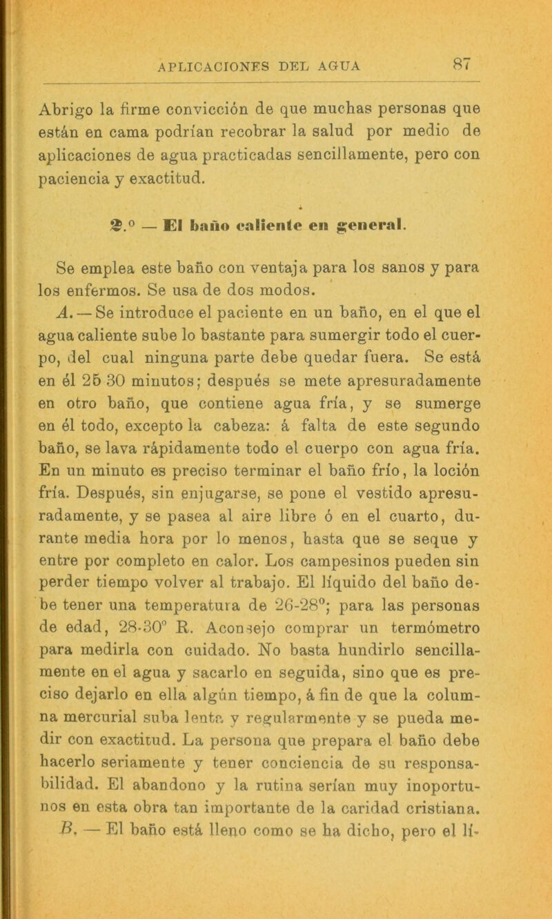 Abrigo la firme conviccion de que muchas personas que estän en cama podrian recobrar la salud per medio de aplicaciones de agua practicadas sencillamente, pero con ' paciencia y exactitud. * — El bano ealienle en general. Se emplea este bano con ventaja para los sanos y para los enfermos. Se usa de dos modos. A. — Se introduce el paciente en un bano, en el que el agua caliente sube lo bastante para sumergir todo el cuer- po, del cual ninguna parte debe quedar fuera. Se estä, en el 26 30 minutos; despu^s se mete apresuradamente en otro bano, que contiene agua fria, y se sumerge en el todo, excepto la cabeza: k falta de este segundo bano, se lava räpidamente todo el cuerpo con agua fria. ■ En un minuto es preciso terminar el bano frio, la locidn fria. Despu^s, sin enjugarse, se pone el vestido apresu- radamente, y se pasea al aire libre 6 en el cuarto, du- rante media hora por lo menos, basta que se seque y entre por completo en calor. Los carapesinos pueden sin perder tiempo volver al trabajo. El liquido del bano de- be teuer una temperatura de 26-28®; para las personas I de edad, 28-30° R. Aconsejo comprar un termömetro para medirla con cuidado. No basta hundirlo sencilla- mente en el agua y sacarlo en seguida, sino que es pre- ciso dejarlo en ella algun tiempo, k fin de que la colum- na mercurial suba lenta y regularmente y se pueda me- i dir con exactitud. La persona que prepara el bano debe hacerlo seriamente y teuer conciencia de su responsa- , bilidad. El abandono y la rutina serian muy inoportu- I nos en esta obra tan importante de la caridad cristiana. B. — El bano estä Ueno como se ha dicho, pero el li- Lii
