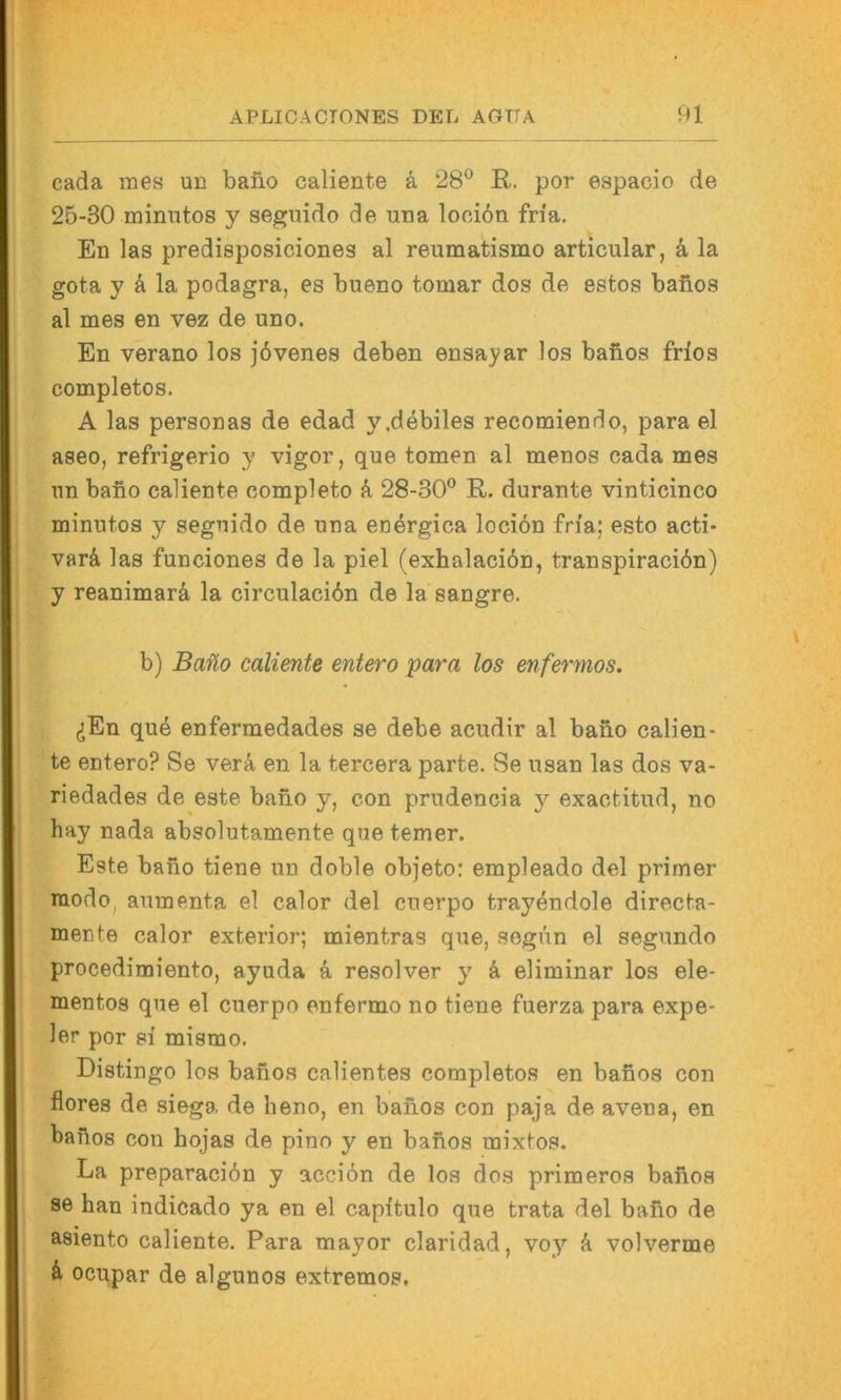 cada mes un baiio caliente ä 28® R. por espacio de 25-30 mimitos y seguido de una looidn fn'a. En las predisposiciones al reumatismo articular, k la gota y ä la podagra, es bueno tomar dos de estos banos al mes en vez de uno. En verano los jövenes deben ensayar los bafios frlos completos. A las personas de edad y,debiles recomiendo, para el aseo, refrigerio y vigor, que tomen al menos cada mes nn bafio caliente completo A 28-30® R. durante vinticinco minutos y segnido de una energica locion fn'a; esto acti- varä, las funciones de la piel (exhalaciön, transpiraciön) y reanimarä la circulacidn de la sangre. b) Bano caliente entero para los enfermos. (SEn que enfermedades se debe acudir al bano calien- te entero? Se verä en la tercera parte. Se usan las dos va- riedades de este bano y, con prudencia y exactitud, no hay nada absolutamente que temer. Este bano tiene un doble objeto; empleado del primer modo^ aumenta el calor del cuerpo trayendole directa- mente calor exterior; mientras que, segun el segundo procedimiento, ayuda k resolver y k eliminar los ele- mentos que el cuerpo enfermo no tiene fuerza para expe- 1er por si mismo, Distingo los babos calientes completos en banos con flores de siega de heno, en babos con paja de avena, en babos con bojas de pino y en babos mixtos. La preparaciön y acciön de los dos primeros babos se han indicado ya en el capitulo que trata del babo de asiento caliente. Para mayor claridad, voy k volverme k ocupar de algunos extremes.