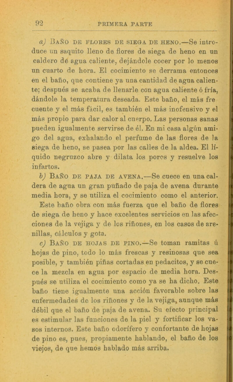 aj I3aN0 de FLORES DE SIEGA DE HENO.—Se intro- duce im saquito Ueno de flores de siega de heno en un caldero de agua caliente, dej&ndole cocer por lo menos nn cuarto de hora, El cocimiento se derrama entonces en el bano, que contiene ya una cantidad de agua calien- te; despu^s se acaba de llenarle con agua caliente ö fria, d&ndole la temperatura deseada. Este bano, el mäs fre cuente y el mas fAcil, es tambi^n el mäs inofensivo y el mäs propio para dar calor al cuprpo. Las personas sanas pueden igualmente servirse de el. En mi casa algim ami- go del agua, esbalando el perfume de las flores de la siega de heno, se pasea por las calles de la aldea. El li- quide negruzco abre y dilata los poros y resuelve los infartos. bj BaS[o de paja de avena.—Se cuece en unacal- dera de agua un gran puiiado de paja de avena durante media hora, y se utiliza el cocimiento como el anterior. Este bano obra con m^s fuerza que el bano de flores de siega de heno y hace excelentes servicios en las afec- ciones de la vejiga y de los rinones, en los casos de are- nillas, ciilcul'os y gota. cj Bano de hojas de pino.—Se toman ramitas u hojas de pino, todo lo mäs frescas y resinosas que sea posible, y tambien pinas cortadas en pedacitos, y se cue- ce la mezcla en agua por espacio de media hora. Des- pu4s se utiliza el cocimiento como ya se ha dicho. Este bafio tiene igualmente una acciön favorable sobre las enfermedadeö de los rinones y de la vejiga» aunque mäs döbil que el bafio de paja de avena. Su efecto principal es estimular las funciones de la piel y fortificar los va- sos internos. Este bano odorlfero y confortante de hojas de pino es, pues, propiamente hablando, el baüo de los viejos, de que hemos hablado mäs arriba.
