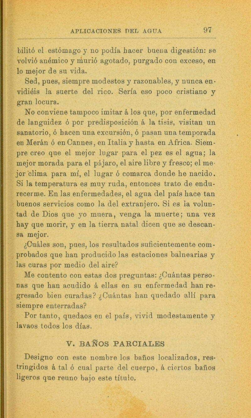 bilitö ei estomago y no podia hacer bueua digestibn: se volvio anemico y muriö agotado, purgado con exceso, en lo mejor de su vida. Sed, pues, siempre modestos y razonables, y nunca en* vididis la suerte del rico. Seria eso poco cristiano y gran locura. No conviene tampoco imitar k los que, por enfermedad de languidez 6 por predisposicibn k la tisis, visitan un sanatorio, 6 hacen una excursiön, 6 pasan una temporada en Merän 6 en Cannes, en Italia y basta en Africa. Siem- pre creo que el mejor lugar para el pez es el agua; la mejor morada para el päjaro, el aire libre y fresco; el me- jor clima para ml, el lugar 6 comarca donde he nacido. Si la temperatura es muy ruda, entonces trato de endu- recerme. En las enfermedades, el agua del pals hace tan buenos servicios como la del extranjero. Si es la volun- tad de Dies que yo muera, venga la muerte; una vez hay que morir, y en la tierra natal dicen que se descan- sa mejor. (jCuäles son, pues, los resultados suficientemente com- probados que bau producido las estaciones balnearias y las curas por medio del aire? Me contento con estas dos preguntas: ^jCuäntas perso- nas que ban acudido k eilas en su enfermedad han re- gresado bien curadas? (jCuäntas ban quedado all! para siempre enterradas? Por tanto, quedaos en el pals, vivid modestamente y lavaos todos los dlas. V. BANOS PARCIALES Eesigno con este nombre los banos localizados, res- tringidos k tal 6 cual parte del cuerpo, k ciertos baiios ligeros que reuno bajo este tltulo.