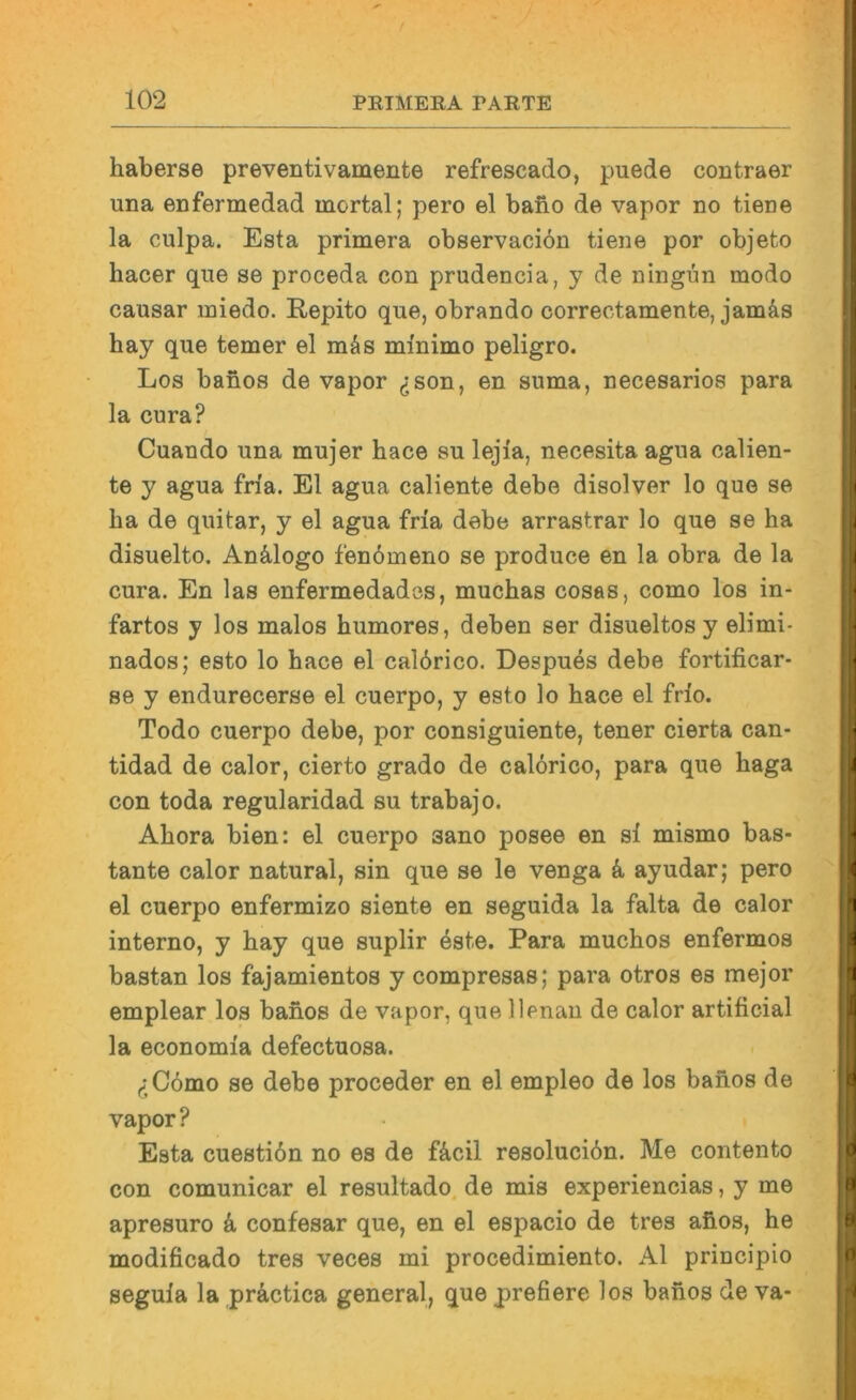 haberse preventivamente refrescado, puede contraer una enfermedad mortal; pero el baiio de vapor no tiene la culpa. Esta primera observaciön tiene per objeto hacer que se proceda con prudencia, y de ningun modo causar miedo. Eepito que, obrando correctamente, jamäs hay que temer el mäs minimo peligro. Los banos de vapor (json, en suma, necesarios para la cura? Cuando una mujer hace su lejia, necesita agua calien- te y agua fria. El agua caliente debe disolver lo que se ha de quitar, y el agua fria debe arrastrar lo que se ha disuelto. Anälogo fenömeno se produce en la obra de la cura. En las enfermedados, muchas cosas, como los in* fartos y los malos humores, deben ser disueltos y elimi- nados; esto lo hace el caldrico. Despues debe fortificar- se y endurecerse el cuerpo, y esto lo hace el frlo. Todo cuerpo debe, por consiguiente, teuer cierta can- tidad de calor, cierto grado de calörico, para que haga con toda regularidad su trabajo. Ahora bien: el cuerpo sano posee en sl mismo bas- tante calor natural, sin que se le venga k ayudar; pero el cuerpo enfermizo siente en seguida la falta de calor interno, y hay que suplir este. Para muchos enfermos bastan los fajamientos y compresas; para otros es mejor emplear los banos de vapor, que Henau de calor artificial la economia defectuosa. ,;Cömo se debe proceder en el empleo de los banos de vapor? Esta cuesti6n no es de fäcil resoluciön. Me contento con comunicar el resultado. de mis experiencias, y me apresuro k confesar que, en el espacio de tres afios, he modificado tres veces mi procedimiento. Al principio segula la präctica general, que prefiere los banos de va-