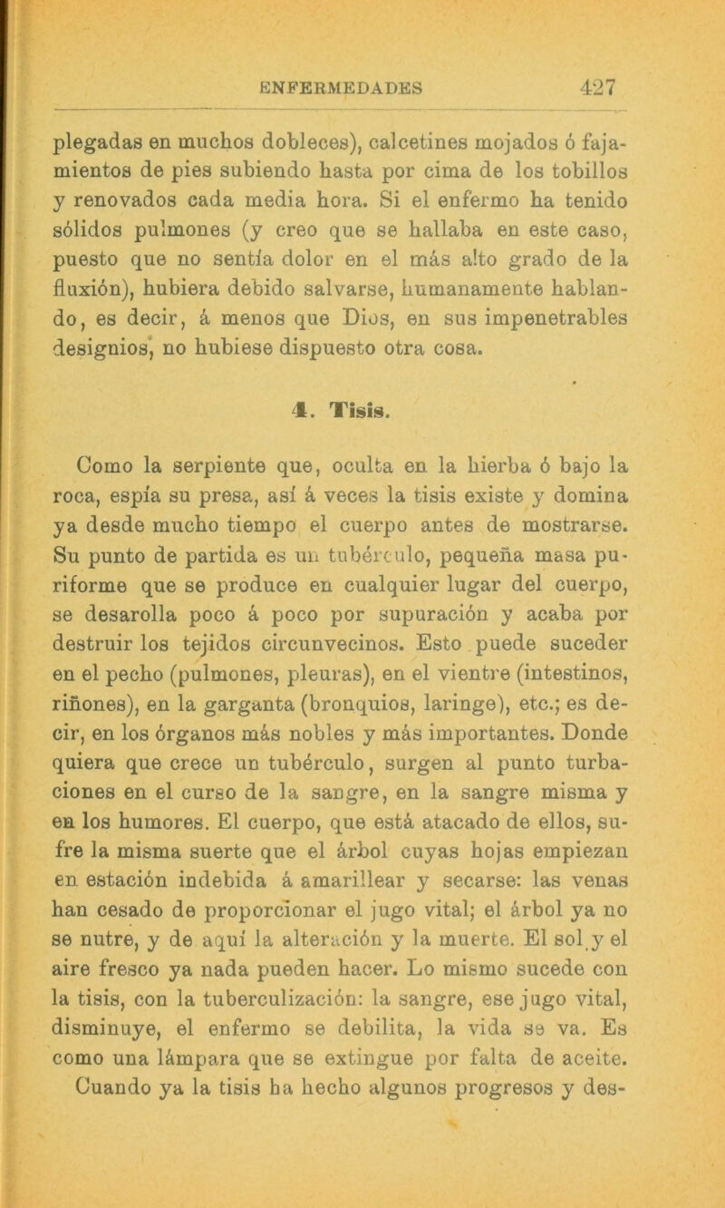 plegadas en muchos dobleces), calcetines mojados 6 faja- mientos de pies subiendo basta por cima de los tobillos y renovados cada media hora. Si el enfermo ha tenido sdlidos pulmones (y creo que se hallaba en este caso, puesto que no sentla dolor en el mä.s a!to grado de la fluxiön), hubiera debido salvarse, humanamente hablan- do, es decir, k menos que Dies, en sus impenetrables designios*, no hubiese dispuesto otra cosa. 4. Tisis. Como la serpiente que, oculta en la hierba 6 bajo la roca, espia su presa, asi k veces la tisis existe y domina ya desde mucho tiempo el cuerpo antes de mostrarse. Su punto de partida es un tuberculo, pequeiia masa pu- riforme que se produce en cualquier lugar del cuerpo, se desarolla poco k poco por supuraciön y acaba por destruir los tejidos circunvecinos. Esto puede suceder en el pecho (pulmones, pleuras), en el vientre (intestinos, rifiones), en la garganta (bronquios, laringe), etc.; es de- cir, en los örganos m&s nobles y mäs importantes. Donde quiera que crece un tuberculo, surgen al punto turba- ciones en el curso de la sangre, en la sangre misma y en los humores. El cuerpo, que estä, atacado de eilos, su- fre la misma suerte que el ä,rbol cuyas bojas empiezan en estacibn indebida ä amarillear y secarse: las venas ban cesado de proporcionar el jugo vital; el &rbol ya no se nutre, y de aqui la alteraciön y la muerte. El sol_y el aire fresco ya nada pueden bacer. Lo mismo sucede con la tisis, con la tuberculizacidn: la sangre, ese jugo vital, disminuye, el enfermo se debilita, la vida se va. Es como una lämpara que se extingue por falta de aceite. Cuando ya la tisis ha hecbo algunos progresos y des-