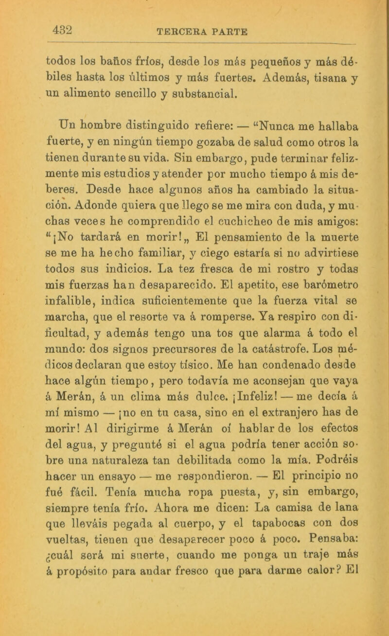 todos los baß.os fdos, desde los mäs pequenos y mä.s de- biles basta los Ultimos y ra&s faertes. Adem&s, tisana y un alimento sencillo y substancial. Un bombre distinguido refiere: — “Nunca me ballaba fuerte, y en ningün tiempo gozaba de salud como otros la tienen darante su vida. Sin embargo, pude terminar feliz- mente mis estudios y atender por mucbo tiempo k mis de- beres. Desde bace algunos anos ba cambiado la situa- ciön. Adonde quiera que llego se me mira con duda, y mu- cbas veces be comprendido el cucbicbeo de mis amigos: “;No tardarä en morir!„ El pensamiento de la muerte se me ba becbo familiär, y ciego estaria si no advirtiese todos sus indicios. La tez fresca de mi rostro y todas mis fuerzas ban desaparecido. El apetito, ese bar6metro infalible, indica suficientemente que la fuerza vital se marcba, que el resorte va k romperse. Ya respiro con di- iicultad, y ademäs tengo una tos que alarma k todo el mundo: dos signos precursores de la catästrofe. Los mk- dicosdeclaran que estoy tisico. Me ban condenado desde bace algun tiempo, pero todavia me aconsejan que vaya k Mer&n, k un clima mds dulce. jlnfeliz! — me decia k ml mismo — ;no en tu casa, sino en el extranjero bas de morir! Al dirigirme & Mer&n oi bablarde los efectos del agua, y preguntö si el agua podrla tener accibn so- bre una naturaleza tan debilitada como la mla. PodiAis bacer un ensayo — me respondieron, — El principio no fu4 f4cil. Tenia mucba ropa puesta, y, sin embargo, siempre tenia frlo. Abora me dicen: La camisa de lana que lleväis pegada al cuerpo, y el tapabocas con dos vueltas, tienen que desaperecer poco k poco. Pensa ba: (Tcuä,! serk mi stierte, cuando me ponga un traje mäs k propösito para andar fresco que para dar me calor? El