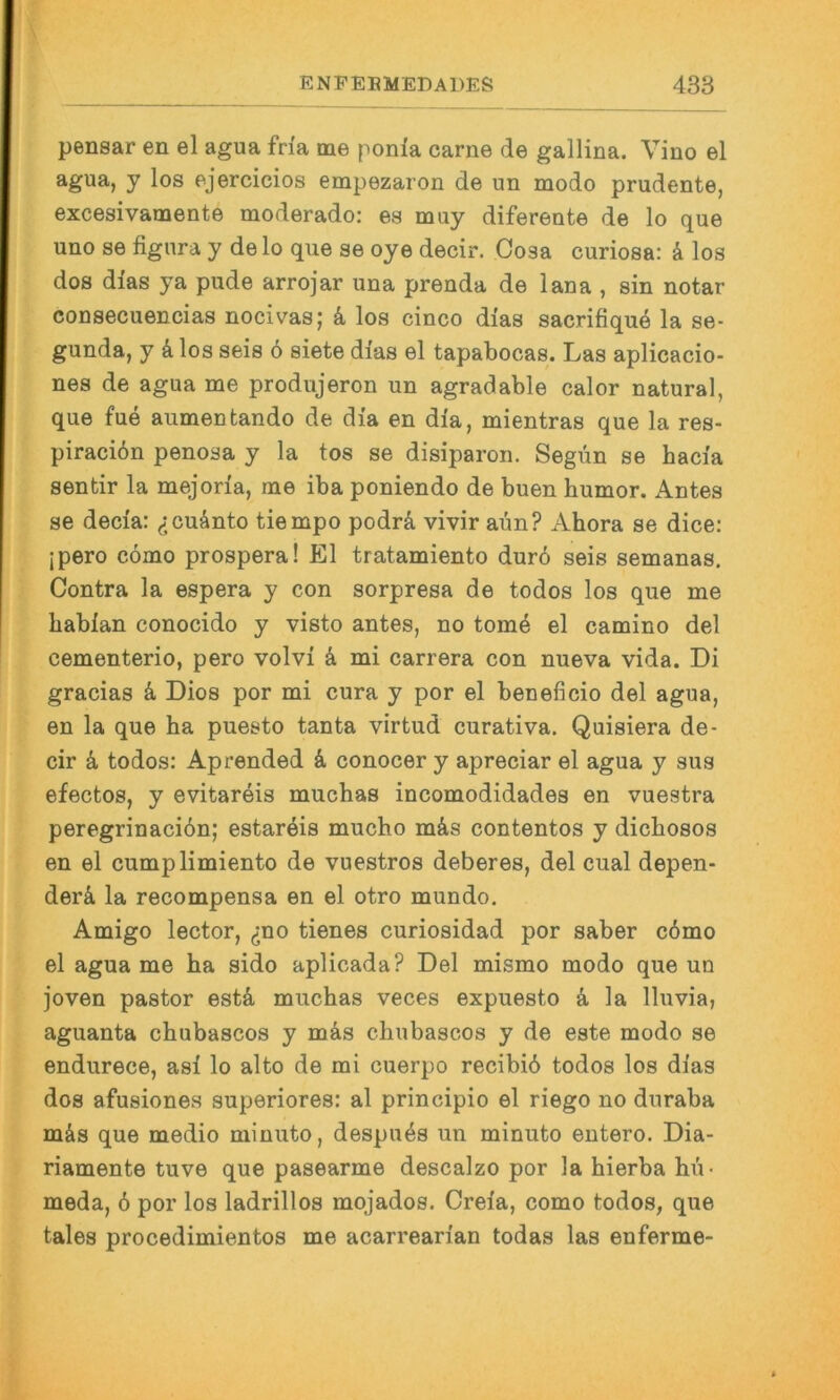 pensar en el agua fria me ponfa carne de gallina. Vino el y los ejercicios empezaron de un modo prudente, excesivamente moderado: es muy difereate de lo que uüo se fignra y delo que se oye decir. Cosa curiosa: ä los dos dias ya pude arrojar una prenda de laua , sin notar consecuencias nocivas; k los cinco dias sacrifiquö la se- gunda, y k los seis 6 siete dias el tapabocas. Las aplicacio- nes de agua me produjeron un agradable calor natural, que fue aumentando de dia en dia, mientras que la res- piraciön penosa y la tos se disiparon. Segün se hacia sentir la mejoria, me iba poniendo de buen bumor. Antes se decia: <:cuänto tiempo podrä vivir aün? Ahora se dice: jpero cömo prospera! El tratamiento durö seis semanas. Contra la espera y con sorpresa de todos los que me babian conocido y visto antes, no tom4 el camino del cementerio, pero volvi k mi carrera con nueva vida. Di gracias k Dios por mi cura y por el beneficio del agua, en la que ba puesto tanta virtud curativa. Quisiera de- cir k todos: Aprended k conocer y apreciar el agua y sus efectos, y evitareis mucbas incomodidades en vuestra peregrinacidn; estaröis mucbo m&s contentos y dicbosos en el cumplimiento de vuestros deberes, del cual depen- der4 la recompensa en el otro mundo. Amigo lector, ^ino tienes curiosidad por saber c6mo el agua me ba sido aplicada? Del mismo modo que un joven pastor estä mucbas veces expuesto k la lluvia, aguanta cbubascos y mäs cbubascos y de este modo se endurece, asi lo alto de mi cuerpo recibid todos los dias dos afusiones superiores: al principio el riego no duraba mäs que medio minuto, despuds un minuto entero. Dia- riamente tuve que pasearme descalzo por la bierba bü* meda, 6 por los ladrillos mojados. Creia, como todos, que tales procedimientos me acarrearian todas las enferme-