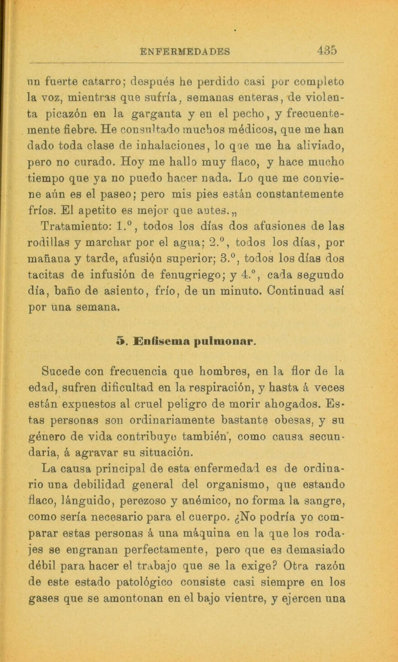 nn fuerte catarro; despues he perdido casi por completo la voz, mieatras que sufrfa, semanas enteras, de violen- i ta picazon en la garganta y en el pecho, y frecuente- mente fiebre. He consnltado rauchos raedicos, que me han dado toda clase de inhalaciones, lo que me ha aliviado, pero no curado. Hoy me hallo muy flaco, y hace mucho tiempo que ya no puedo hacer nada. Lo que me convie- ne aün es el paseo; pero mis pies estän constantemente frios. El apetito es mejor que autes.,, Tratamieuto: 1.®, todos los di'as dos afusiones de las rodillas y marchar por el agua; 2.®, todos los dias, por mahaua y tarde, afusi(Jn superior; 3.°, todos los dias dos tacitas de infusiön de fenugriego; y 4.”, cada segundo dia, bafi.0 de asiento, frio, de un minuto. Continuad asi por una semana. 5. £nß»»ettia pulmonar. Sucede con frecuencia que hombres, en la flor de la edad, sufren dificultad en la respiraciön, y basta k veces estän expuestos al cruel peligro de morir ahogados. Es* tas personas son ordinariamente bastante obesas, y su g^nero de vida contribuye tambi^n’, como causa secun- daria, ä, agravar su situacidn. La causa principal de esta enfermedad es de ordina- rio una debilidad general del organismo, que estando flaco, länguido, perezoso y anömico, no forma la sangre, como seria necesario para el cuerpo. ^No podria yo com- parar estas personas k una mäquina en la que los roda- jes se engranan perfectamente, pero que es demasiado debil para hacer el trabajo que se la exige? Otra razön de este estado patolögico consiste casi siempre en los gases que se amontonan en el bajo vientre, y ejercen una