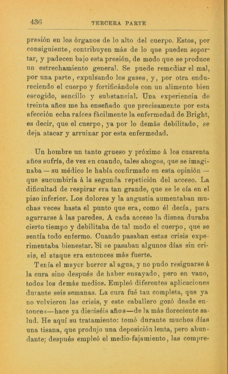 43G presi6n en los 6rganos de lo alto del cuerpo. Estos, por coDsiguiente, contribuyen mäs de lo que pueden sopor- tar, y padecen bajo esta presiön, de modo que se produce un estrechamiento general. Se puede remediar el mal, por una parte, expulsando los gases, y, por otra endu- reciendo el cuerpo y fortific&ndole con un alimento bien escogido, sencillo y substancial. Una experiencia de treinta anos me ha enseüado que precisamente por esta afecciön echa raices fäcilmente la enfermedad de Bright, es decir, que el cuerpo, ya por lo demäs debilitado, se deja atacar y arruinar por esta enfermedad. Un bombre un tanto grueso y prbximo k los cuarenta afios sufrla, de vez en cuando, tales ahogos, que se imagi- naba— su mödico le habla confirmado en esta opinibn — que sucumbiria k la segunda repeticibn del acceso. La dificultad de respirar era tan grande, que se le oia en el piso inferior. Los dolores y la angustia aumentaban mu- chas veces basta el punto que era, como 41 decla, para agarrarse k las paredes. A cada acceso la disnea duraba cierto tiempo y debilitaba de tal modo el cuerpo, que se sentla todo enfermo. Cuando pasaban estas crisis expe- rimentaba bienestar. ^i se pasaban algunos dias sin cri- pis, el ataque era entonces mäs fuerte. Tem'a el mayor borror al agua, y no pudo rssignarse k la cura sino despu4s de haber ensayado, pero en vano, todos los demäs medios. Emple6 diferentes aplicaciones durante seis semanas. La cura fue tan completa, que ya no volvieron las crisis, y este caballero goz6 desde en- tonces—hace ya diecis4is afios—de la mäs floreciente sa- lud. He aqui su tratamiento: tom6 durante muchos dias una tisana, que produjo una deposici6n lenta, pero abun- dante; despu4s empleö el medio-fajamiento, las compre-