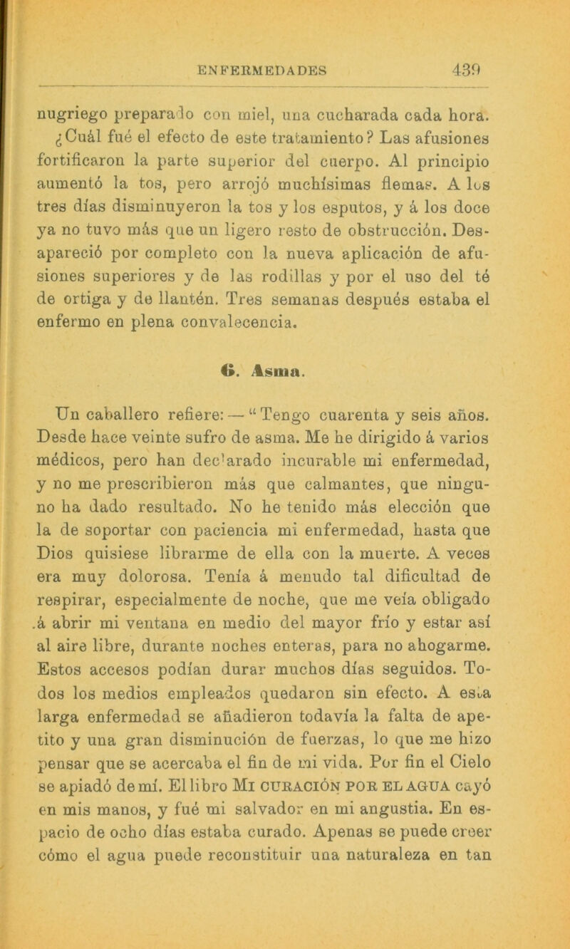 EN FERMEI) ADES 430 nugriego prepara3o con miel, ima cucharada cada hora. (jCuäl fue el efecto de eate tratamiento? Las afusiones fortificaron la parte superior del caerpo. Al principio aumentö la tos, pero arrojö muchlsimas flemas. A los tres di'as disminuyeron la tos y los esputos, y k los doce ya no tuvo mds que un ligero resto de obstrucciön. Des- apareciö por completo con la nueva aplicacibn de afu- siones superiores y de las rodillas y por el uso del te de ortiga y de llanten. Tres semanas despues estaba el enfermo en plena convalecencia. O. Asiua. Un Caballero refiere: — “Tengo cuarenta y seis anos. Desde bace veinte sufro de asma. Me he dirigido k varios medicos, pero han dec’arado incurable mi enfermedad, y no me prescribieron mas que calmantes, que ningu- no ha dado resultado. No he tenido mas elecciön que la de soportar con paciencia mi enfermedad, hasta que Dies quisiese librarme de ella con la muerte. A veces era muy dolorosa. Tenia ä menudo tal dificultad de respirar, especialmente de noche, que me veia obligado .k abrir mi ventana en medio del mayor frio y estar asi al aire libre, durante noches enteras, para no ahogarme. Estos accesos podian durar mnchos dias seguidos. To- dos los medios empleados quedaron sin efecto. A es^a larga enfermedad se aüadieron todavi'a la falta de ape- tito y una gran disminuciön de fuerzas, lo que me hizo pensar que se acercaba el fin de mi vida. Por fin el Cielo se apiadö denn. El libro Mi cüraciön por el aoua cay6 en mis manos, y fue mi Salvador en mi angustia. En es- pacio de ocho dias estaba curado. Apenas se puede croer c6mo el agua puede reconstituir una naturaleza en tan