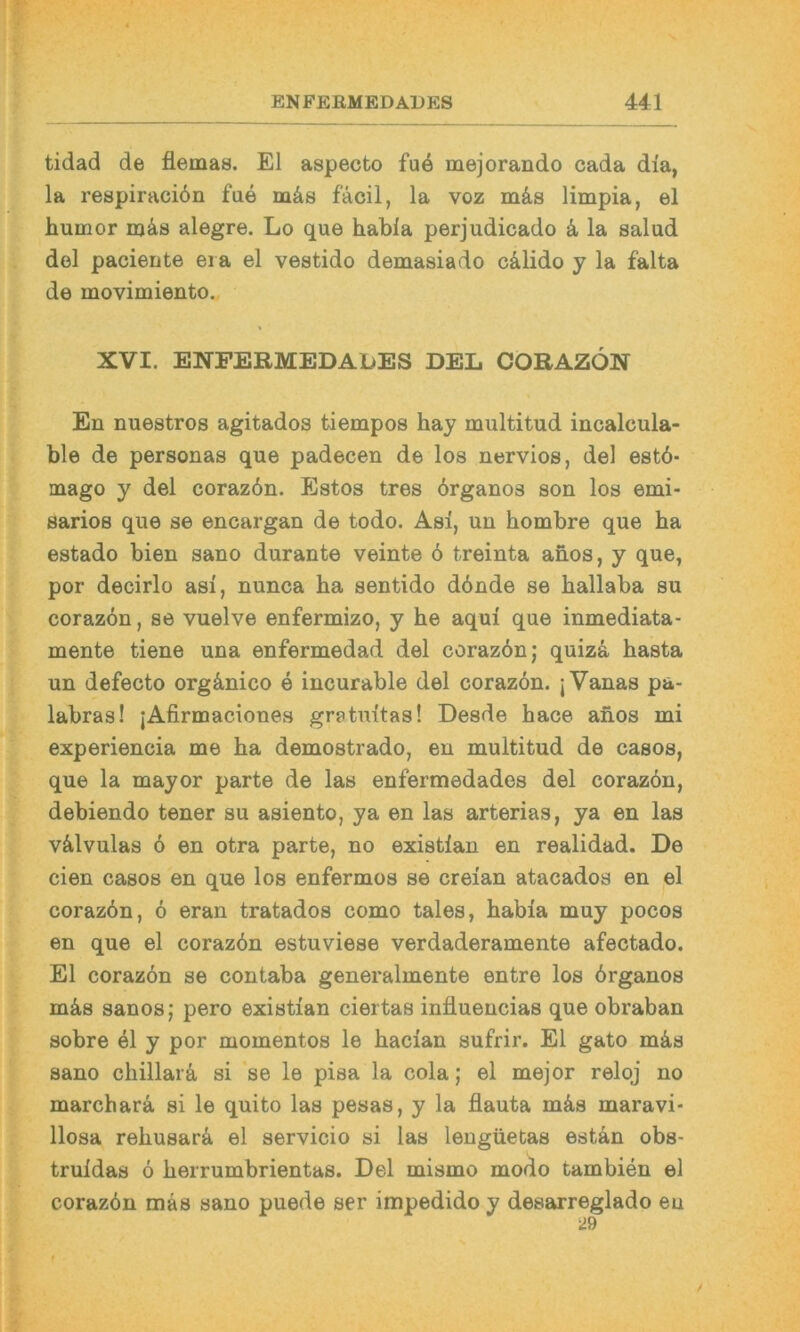 tidad de flemas. El aspecto fu4 mejorando cada dia, la respiraciön fae mäs fäcil, la voz mäs limpia, el humor njäs alegre. Lo que habla perjudicado ä, la salud del pacierite era el vestido demasiado cälido y la falta de movimiento. XVI. ENPEBMEDADES DEL COBAZÖN En nuestros agitados tiempos hay nmltitud incalcula- ble de personas que padecen de los nervios, del estö- mago y del coraz6n. Estos tres örganos son los emi- sarios que se encargan de todo. Asi, un hombre que ha estado bien sano durante veinte ö treinta anos, y que, por decirlo asi, nunca ha sentido dbnde se hallaba su corazön, se vuelve enfermizo, y he aqui que inmediata- mente tiene una enfermedad del corazön; quizö, hasta un defecto orgönico e incurable del corazön. jVanas pa- labras! jAfirmaciones gratuitas! Desde hace ahos mi experiencia me ha demostrado, en multitud de casos, que la mayor parte de las enfermedades del corazön, debiendo teuer su asiento, ya en las arterias, ya en las välvulas ö en otra parte, no existian en realidad. De eien casos en que los enfermos se creian atacados en el corazön, ö eran tratados como tales, habia muy pocos en que el corazön estuviese verdaderamente afectado. El corazön se contaba generalmente entre los örganos mä,8 sanos; pero existian ciertas influencias que obraban sobre el y por momentos le hacian sufrir. El gato mö,s sano chillarä si *se le pisa la cola; el mejor reloj no marchara si le quito las pesas, y la flauta mös maravi- llosa rehusarö el servicio si las lengüetas estan obs- truidas ö herrumbrientas. Del mismo modo tambien el corazön mäs sano puede ser impedido y desarreglado en