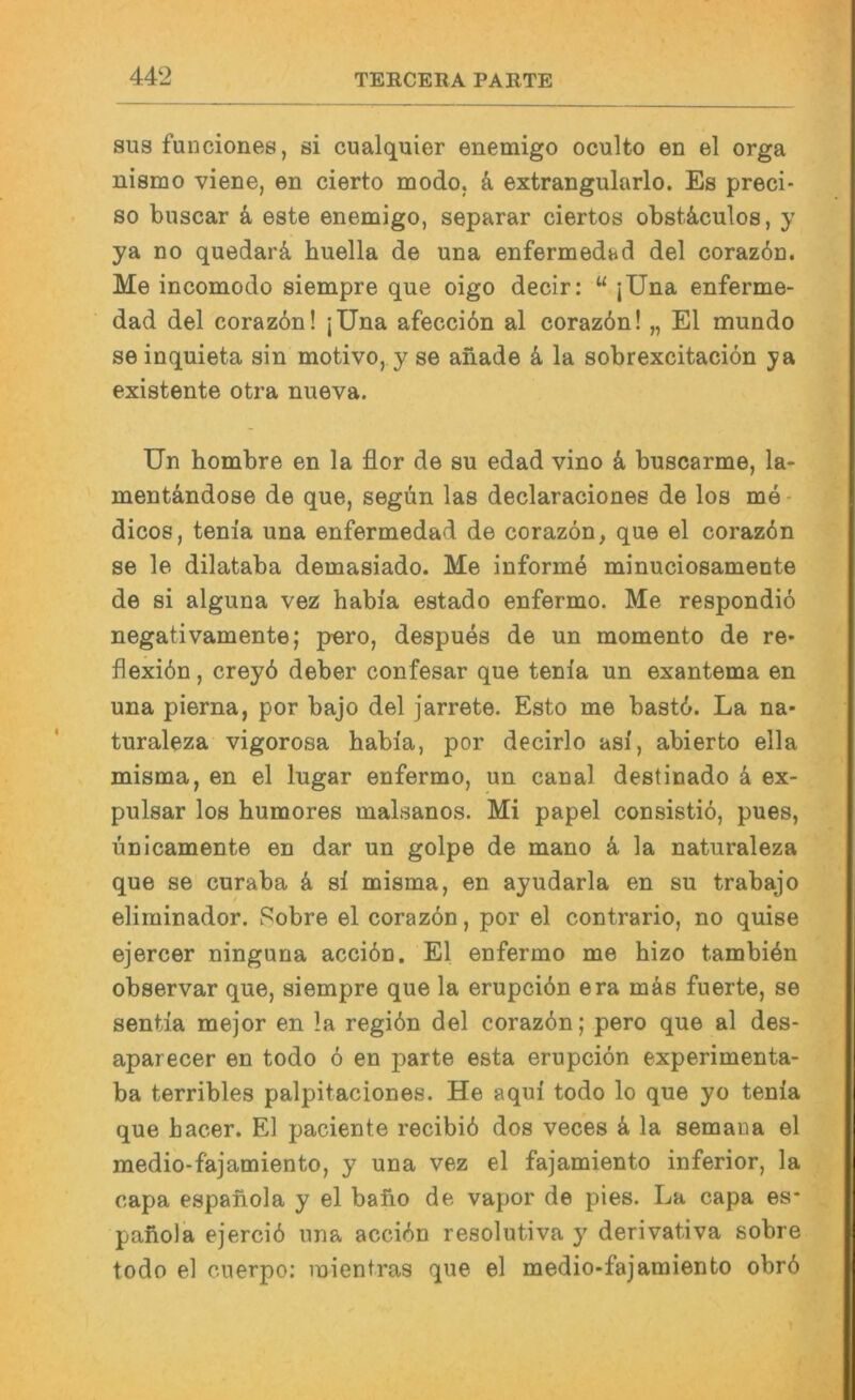 sus fuliciones, si cualquier enemigo oculto en el orga nisirio viene, en cierto modo, d extrangularlo. Es preci- so buscar k este enemigo, separar ciertos obst&culos, y ya no quedarä, huella de una enfermedad del corazbn. Me incomodo siempre que oigo decir: “ jUna enferme- dad del corazön! jUna afecciön al coraz6n! „ El mundo se inquieta sin motivo, y se anade k la sobrexcitacion ya existente otra nueva. Un hombre en la flor de su edad vino k buscarme, la- mentändose de que, segün las declaraciones de los me- dicos, tenia una enfermedad de corazön, que el corazön se le dilataba demasiado. Me inform4 minuciosamente de si alguna vez habia estado enfermo. Me respondio negativamente; pero, despues de un momento de re* flexibn, creyd deber confesar que tenia un exantema en una pierna, por bajo del jarrete. Esto me bast6. La na- turaleza vigorosa habia, por decirlo asi, abierto ella misma, en el lugar enfermo, un canal destinado k ex- pulsar los humores malsanos. Mi papel consistio, pues, ünicamente en dar un golpe de mano k la naturaleza que se curaba k si misma, en ayudarla en su trabajo eliminador. Pobre el coraz6n, por el contrario, no quise ejercer ninguna accibn. El enfermo me hizo tambiön observar que, siempre que la erupcidn era mäs fuerte, se sentia mejor en la regiön del corazbn; pero que al des- aparecer en todo 6 en parte esta erupciön experimenta- ba terribles palpitaciones. He aqui todo lo que yo tenia que hacer. El paciente recibib dos veces k la semana el medio-fajamiento, y una vez el fajamiento inferior, la capa espaiiola y el baho de vapor de pies. La capa es* paiiola ejercib una accidn resolutiva y derivativa sobre todo el cnerpo: inientras que el medio-fajamiento obrö