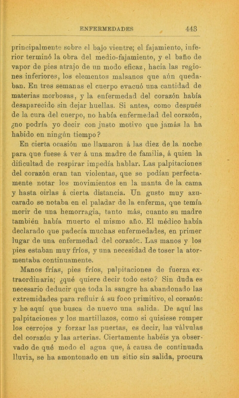 principalmente sobre el bajo viectre; el fajamiento, infe- rior terminb la obra del medio-fajamiento, y el bano de vapor de pies atrajo de im modo elicaz, hacia las regio- nes inferiores, los elementos malsanos que aim queda- ban. En tres semanas el cuerpo evacu6 una cantidad de materias morbosas, y la enfermedad del corazdn Labia desaparecido sin dejar huellas. Si antes, como despues de la cura del cuerpo, no Labia enfermedad del coraz6n, ^no podria yo decir con justo motivo que jamäs la ha habido en ningun tiempo? En cierta ocasiön me llamaron ä las diez de la noche para que fuese ä ver ä una madre de familia, ä quien la dificultad de respirar impedia hablar. Las palpitaciones del corazön eran tan violentas, que se podian perfecta- mente notar los movimientos en la manta de la cama y hasta oirlas ä cierta distancia. Un gusto muy azu- carado se notaba en el paladar de la enferma, que temia morir de una hemorragia, tanto mäs, cuanto su madre tambiän Labia muerto el mismo ano. El mädico Labia declarado que padecia muchas enfermedades, en primer lugar de una enfermedad del corazdn. Las manos y los pies estaban muy frios, y una necesidad de toser la ator- mentaba continuamente. Manos frias, pies frios, palpitaciones de fuerza ex- traordinaria; (jquä quiere decir todo esto? Sin duda es necesario deducir que toda la sangre ha abandonado las extremidades para refluir ä su foco primitivo, el corazön: y Le aqui que busca de nuevo una salida. De aqui las palpitaciones y los martillazos, como si quisiese romper los cerrojos y forzar las puertas, es decir, las välvulas del corazön y las arterias. Ciertamente Labeis ya obser- vado de quö modo el agua que, ä causa de continuada lluvia, se ha amontonado en un sitio sin salida, procura