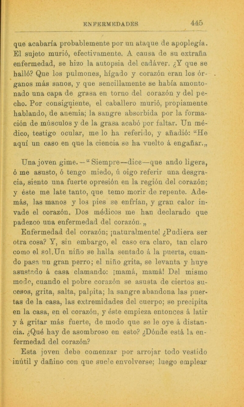 que acabaria probablemente por un ataque de apoplegfa. El sujeto muriö, efectivamente. A causa de su extrana enfermedad, se hizo la autopsia del cadä,ver. <:Y que se hall6? Que los pulmones, higado y coraz6n eran los 6r- ganos mäs sanos, y que sencillamente se habia amonto- nado una capa de grasa en torno del coraz6n y del pe- cho. Por consiguiente, el caballero muriö, propiamente hablando, de anemia; la sangre absorbida por la forma- ciön de musculos y de la grasa acabö por faltar. Un me- dico, testigo ocular, me lo ha referido, y ahadiö: “He aqui un caso en que la ciencia se ha vuelto ä engahar.,, Unajoven gime. —“ Siempre—dice—que ando ligera, ö me asusto, 6 tengo miedo, ü oigo referir una desgra- cia, siento una fuerte opresiön en la regiön del corazön; y este me late tanto, que temo morir de repente. Ade- mäs, las manos y los pies se enfrlan, y gran calor in- vade el corazön. Dos medicos me han declarado que padezco una enfermedad del corazön. „ Enfermedad del corazön; jnaturalmente! ^iPadiera ser otra cosa? Y, sin embargo, el caso era claro, tan claro coolo el sol.Un niho se halla sentado a la puerta, cuan- do pasa un gran perro; el niho grita, se levanta y huye asustado ä casa clamando: imamä, mamä! Del mismo modo, cuando el pobre corazön se asusta de ciertos su- cesos, grita, salta, palpita; la sangre abandona las puer- tas de la casa, las extremidades del cuerpo; se precipita en la casa, en el corazön, y öste empieza entonces ö latir y k gritar m&s fuerte, de modo que se le oye ^ distan- cia. ^Que hay de asombroso en esto? ^Dönde estä, la en- fermedad del corazön? Esta joven debe comenzar por arrojar todo vestido '^iniitil y dahino con que suele envolverse; luego emplear
