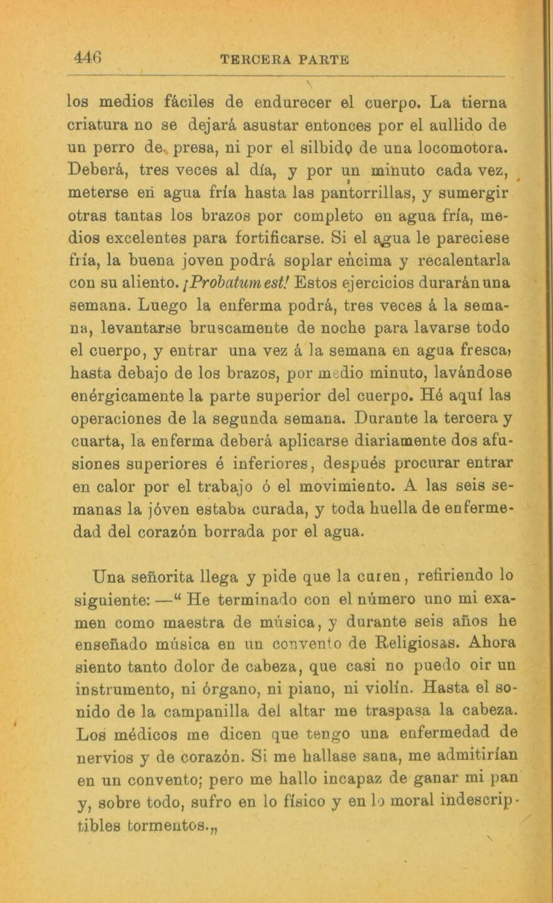 los medios fä,ciles de endurecer el cuerpo. La tierna criatura no se dejarä, asustar entonces por el aullido de un perro de^ presa, ni por el silbidp de una locomotora. Deberä, tres veces al dla, y por un mihuto cada vez, meterse en agua frla basta las pantorrillas, y sumergir otras tantas los brazos por completo en agua frla, me- dios excelentes para fortificarse. Si el a^gua le pareciese fiia, la buena joven podra soplar encima y recalentarla con SU aliento. iProbatumest! Estos ejercicios durar&nuna semana. Luego la enferma podrä,, tres veces k la sema- na, levantarse bruscamente de noche para lavarse todo el cuerpo, y entrar una vez k la semana en agua fresca» basta debajo de los brazos, por medio minuto, lavändose energicamente la parte superior del cuerpo. aqul las operaciones de la segunda semana. Durante la teroera y cuarta, la enferma deber4 aplicarse diariamente dos afu- siones superiores e inferiores, despuös procurar entrar en calor por el trabajo 6 el movimiento. A las seis se- manas la j6ven estaba curada, y toda buella de enferme- dad del corazön borrada por el agua. Una senorita llega y pide que la euren, refiriendo lo siguiente: —“ He terminado con el nümero uno mi exa- men como maestra de miisica, y durante seis aiios be ensenado müsica en un convenlo de Religiosas. Abora siento tanto dolor de cabeza, que casi no puedo oir un instrumento, ni 6rgano, ni piano, ni violin. Hasta el so- nido de la campanilla del altar me traspasa la cabeza. Los medicos me dicen que tengo una enfermedad de nervios y de corazön. Si me ballase sana, me admitirian en un convento; pero me ballo incapaz de ganar mi pan y, sobre todo, sufro en lo fisico y en lo moral indescrip- tibles tormentos.„