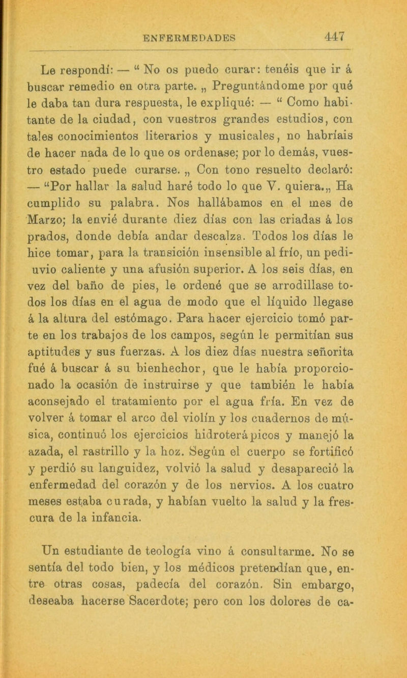 Le respondi; — “ No os puedo curar: teneis qiie ir a buscar remedio en otra parte. „ Preguntändome por que le daba tan dura respuesta, le explique: — “ Como habi- tante de la ciudad, con vuestros grandes estudios, con tales conocimientos literarios y musicales, no habriais de hacer nada de lo que os ordenase; por lo demäs, vues- tro estado puede curarse. „ Con tono resuelto declarö: — “Por hallar la salud bare todo lo que V. quiera.,, Ha cumplido SU palabra. Nos halUbamos en el ines de Marzo; la envie durante diez dias con las criadas k los prados, donde debia andar descalza. Todos los dias le hice tomar, para la transiciön insensible al frio, un pedi- uvio caliente y una afusiön superior. A los seis dias, en vez del bano de pies, le erdenk que se arrodillase to- dos los dias en el agua de modo que el liquido llegase 4 la altura del estbmago. Para bacer ejercicio tom6 par- te en los trabajos de los campos, segun le permitian sus aptitudes y sus fuerzas. A los diez dias nuestra seiiorita fu6 k buscar ä, su bienbecbor, que le babia proporcio- nado la ocasibn de instruirse y que tambien le babia aconsejado el tratamiento por el agua fria. En vez de volver 4 tomar el arco del violin y los cuadernos de mii- sica, continuö los ejercicios bidroteräpicos y manejo la azada, el rastrillo y la boz. Segun el cuerpo se fortificb y perdi6 su languidez, volvib la salud y desaparecio la enfermedad del corazbn y de los nervios. A los cuatro meses estaba curada, y babian vuelto la salud y la fres- cura de la infancia. Un estudiaute de teologia vino k consultarme. No se sentia del todo bien, y los m4dicos pretendian que, en- tre otras cosas, padecia del corazbn. Sin embargo, deseaba bacerse Sacerdotej pero con los dolores de ca-