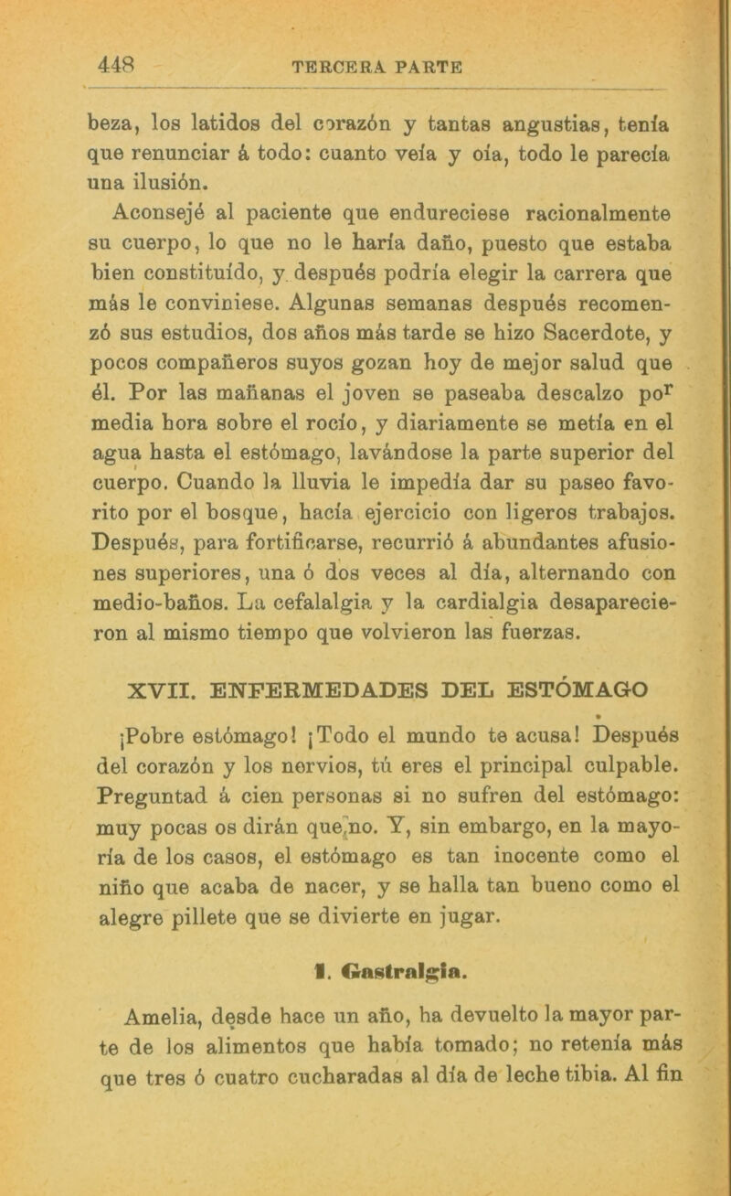 beza, los latidos del coraz6n y tantas angustias, tenia que renunciar & todo: cuanto vela y oia, todo le parecla una üusi6n. Aconseje al paciente que endureciese racionalmente SU cuerpo, lo que no le haria dano, puesto que estaba bien constituido, y despu^s podria elegir la carrera que mäs le conviniese. Algunas semanas despu4s recomen- z6 sus estudios, dos aiios m4s tarde se hizo Sacerdote, y pocos companeros suyos gozan hoy de mejor salud que 41. Por las maiianas el joven se paseaba descalzo po^ media hora sobre el rocio, y diariamente se metia en el agua basta el est6mago, lavändose la parte superior del cuerpo. Cuando la lluvia le impedla dar su paseo favo- rito por el bosque, hacia.ejercicio con ligeros trabajos. Despu4s, para fortifioarse, recurrid k abundantes afusio- nes superiores, una 6 dos veces al dla, alternando con medio-baüos. La cefalalgia y la cardialgia desaparecie- ron al inismo tiempo que volvieron las fuerzas. XVII. ENPERMEDADES DEL ESTÖMAGO jPobre estömago! jTodo el mundo te acusa! Despu4s del coraz6n y los nervios, tu eres el principal culpable. Preguntad 4 eien personas si no sufren del estbmago: muy pocas os dir4n que^no. Y, sin embargo, en la mayo- ria de los casos, el estömago es tan inocente como el nifio que acaba de nacer, y se balla tan bueno como el alegre pillete que se divierte en jugar. I, OaHtral^ia. Amelia, desde hace un abo, ha devuelto la mayor par- te de los alimentos que habla tomado; no retenla m4s que tres 6 cuatro cucharadas al dia de'leche tibia. Al fin