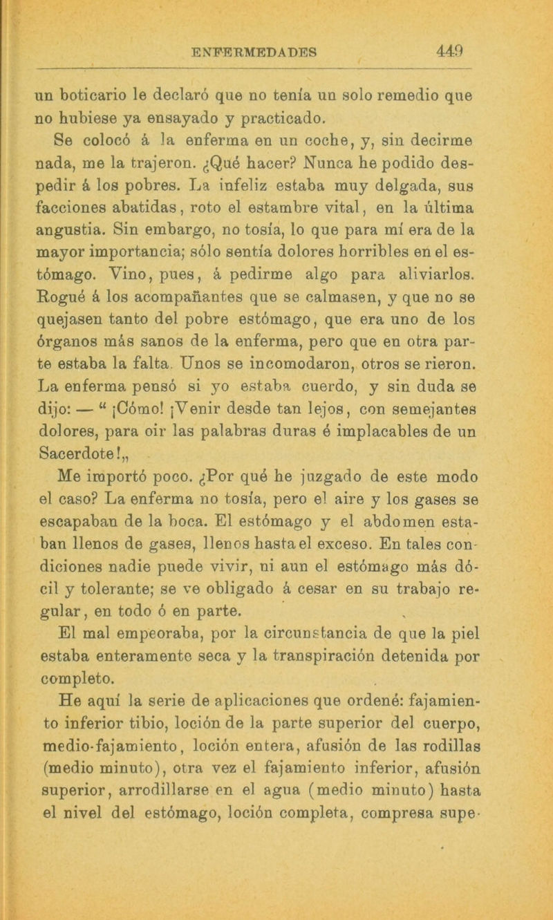 un boticario le declarö que no tenia un solo remedio que no hubiese ya ensayado y practicado. Se coloc6 k Ja enferma en un coche, y, sin decirme nada, me la trajeron. ^Qu4 hacer? Nunca he podido des- pedir k los pobres. La infeliz estaba muy delgada, sus facciones abatidas, roto el estambre vital, en la ultima angustia. Sin embargo, no tosia, lo que para mi era de la mayor importancia; s61o sentia dolores horribles en el es- t6mago. Vino, pues, ä pedirme algo para aliviarlos. Rogue k los acompahantes que se calmasen, y que no se quejasen tanto del pobre est6mago, que era uno de los brganos m&s sanos de la enferma, pero que en otra par- te estaba la falta. Unos se incomodaron, otros se rieron. La enferma pensö si yo estaba cuerdo, y sin duda se dijo: — “ jC6mo! |Venir desde tan lejos, con semejantes dolores, para oir las palabras duras 4 implacables de un Sacerdote!,, Me iraport6 poco. (jPor que he juzgado de este modo el caso? La enferma no tosia, pero el aire y los gases se escapaban de la boca. El estömago y el abdomen esta- ban llenos de gases, llenos hastael exceso. En tales con- diciones nadie puede vivir, ni aun el estömago mäs dö- cil y tolerante; se ve obligado ä, cesar en su trabajo re- gulär, en todo 6 en parte. El mal empeoraba, por la circunstancia de que la piel estaba enteramente seca y la transpiraciön detenida por completo. He aqui la Serie de aplicaciones que ordene: fajamien- to inferior tibio, lociön de la parte superior del cuerpo, medio-fajamiento, lociön entera, afusiön de las rodillas (medio minuto), otra vez el fajamiento inferior, afusiön superior, arrodillarse en el agua (medio minuto) hasta el nivel del estömago, lociön completa, compresa supe-