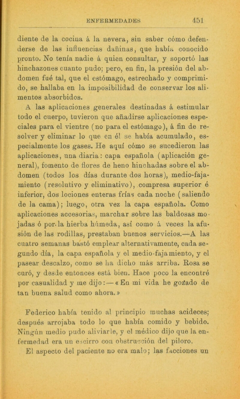 diente de la cociua ä la nevera, sin saber cömo defen- derse de las iufluencias daiiinas, que habia conocido pronto. No tenia nadie ä quien consultar, y soportö las hinchazones cuanto pudo; pero, en fin, la presiön del ab- domen fue tal, que el estbmago, estrechado y comprimi- do, se hallaba en la imposibilidad de conservar los ali- mentos absorbidos. A las aplicaciones generales destinadas k estimular todo el cuerpo, tuvieron que anadirse aplicaciones espe- ciales para el vientre (no para el estbmago), ä fin de re- solver y eliminar lo que en 41 se habia acumulado, es- pecialmente los gases. He aqul cömo se sucedieron las aplicaciones, una diaria: capa espanola (aplicaciön ge- neral), fomento de flores de heno hinchadas sobre el ab- domen (todos los dias durante dos horas), medio-faja- miento (resolutivo y eliminativo), compresa superior e inferior, dos lociones enteras frias cada noche (saliendo de la cama); luego, otra vez la capa espanola. Como aplicaciones accesorias, marchar sobre las baldosas mo- jadas ö por.la hierba hömeda, asi como ä veces la afu* siön de las rodillas, prestaban buenos servicios.—A las cuatro semanas bastö emplear alternativamente, cada se- gnndo dia, la capa espanola y el medio-fajamiento, y el pasear descalzo, como se ha dicbo mäs arriba. Rosa se curö, y desde entonces estä, bien. Hace poco la encontre por casualidad y me dijo: — « En mi vida he goi^ado de tan buena salud como ahora.» Federico habia tenido al principio muchas acideces; despues arrojaba todo lo que habia comido y bebido. Ningun medio pudo aliviarle, y el medico dijo que la en- fermedad era un escirro con obstrucciön del piloro. El aspecto del paciente no era malo; las facciones un