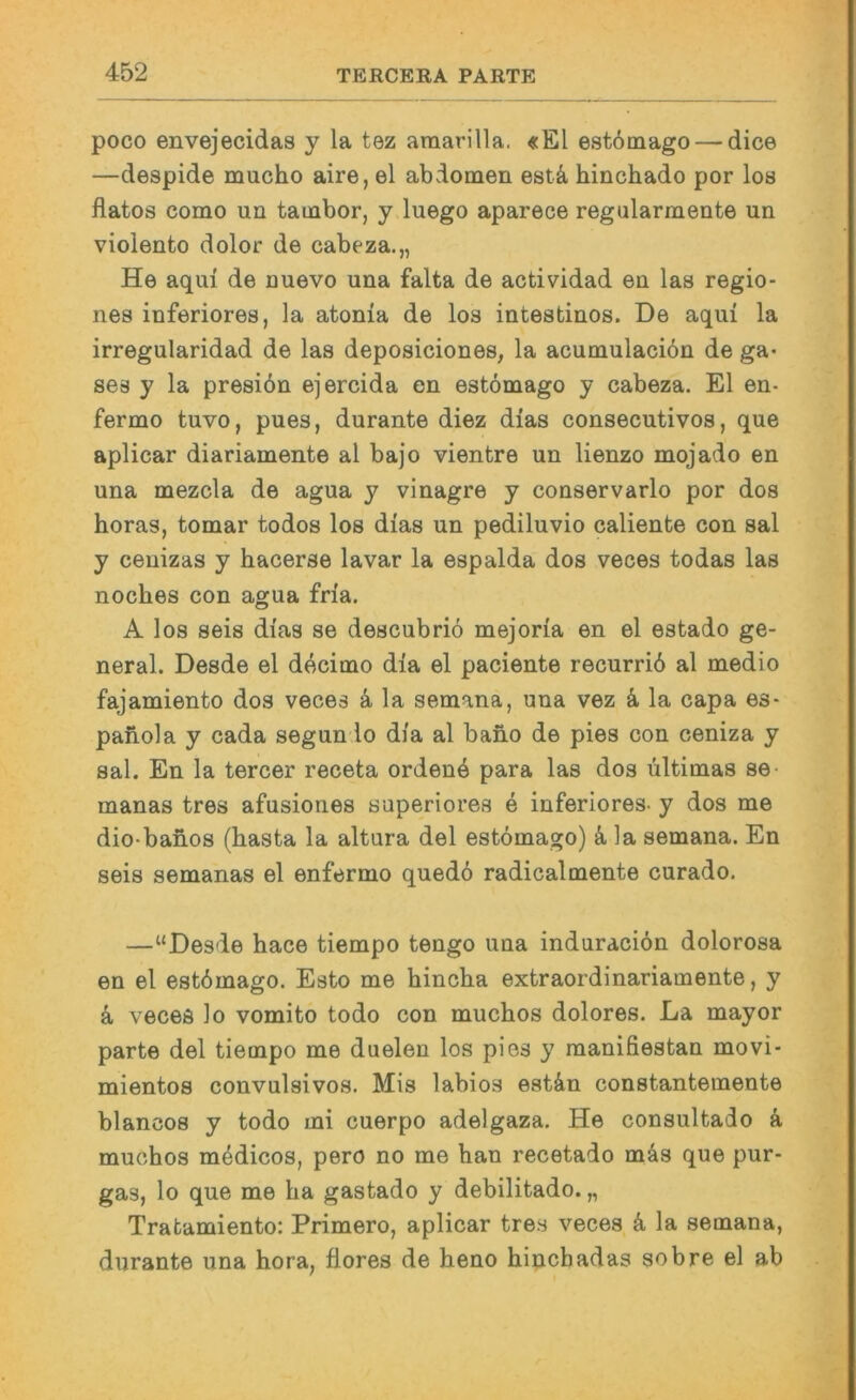 poco envejecidas y la tez araarilla. «El estdmago — dice —despide mucho aire, el abdomen estä, hinchado por los flatos como un tauabor, y luego aparece regularmente un violento dolor de cabeza.,, He aqui de ouevo una falta de actividad en las regio- nes inferiores, la atonia de los intestinos. De aqui la irregularidad de las deposiciones, la acumulaciön de ga- ses y la presiön ejercida en estömago y cabeza. El en- fermo tuvo, pues, durante diez dias consecutivos, que aplicar diariamente al bajo vientre un lienzo mojado en una mezcla de agua y vinagre y conservarlo por dos horas, tomar todos los dias un pediluvio caliente con sal y ceuizas y hacerse lavar la espalda dos veces todas las noches con agua fria. A los seis dias se descubriö mejoria en el estado ge- neral. Desde el decimo dia el paciente recurrib al medio fajamiento dos veces k la semana, una vez ä la capa es- paiiola y cada segun lo dia al bano de pies con ceniza y sal. En la tercer receta orden4 para las dos ültimas se- manas tres afusiones superiores e inferiores- y dos me dio-banos (basta la altura del estömago) k la semana. En seis semanas el enfermo quedö radicalmente curado. —“Desde hace tiempo tengo una induraciön dolorosa en el estömago. Esto me hincba extraordinariamente, y k veces lo vomito todo con muchos dolores. La mayor parte del tiempo me duelen los pies y manifiestan movi- mientos convulsivos. Mis labios estön constantemente blancos y todo mi cuerpo adelgaza. He consultado k muchos mödicos, pero no me bau recetado mös que pur- gas, lo que me ba gastado y debilitado. „ Tratamiento: Primero, aplicar tres veces k la semana, durante una hora, üores de heno bincbadas sobre el ab