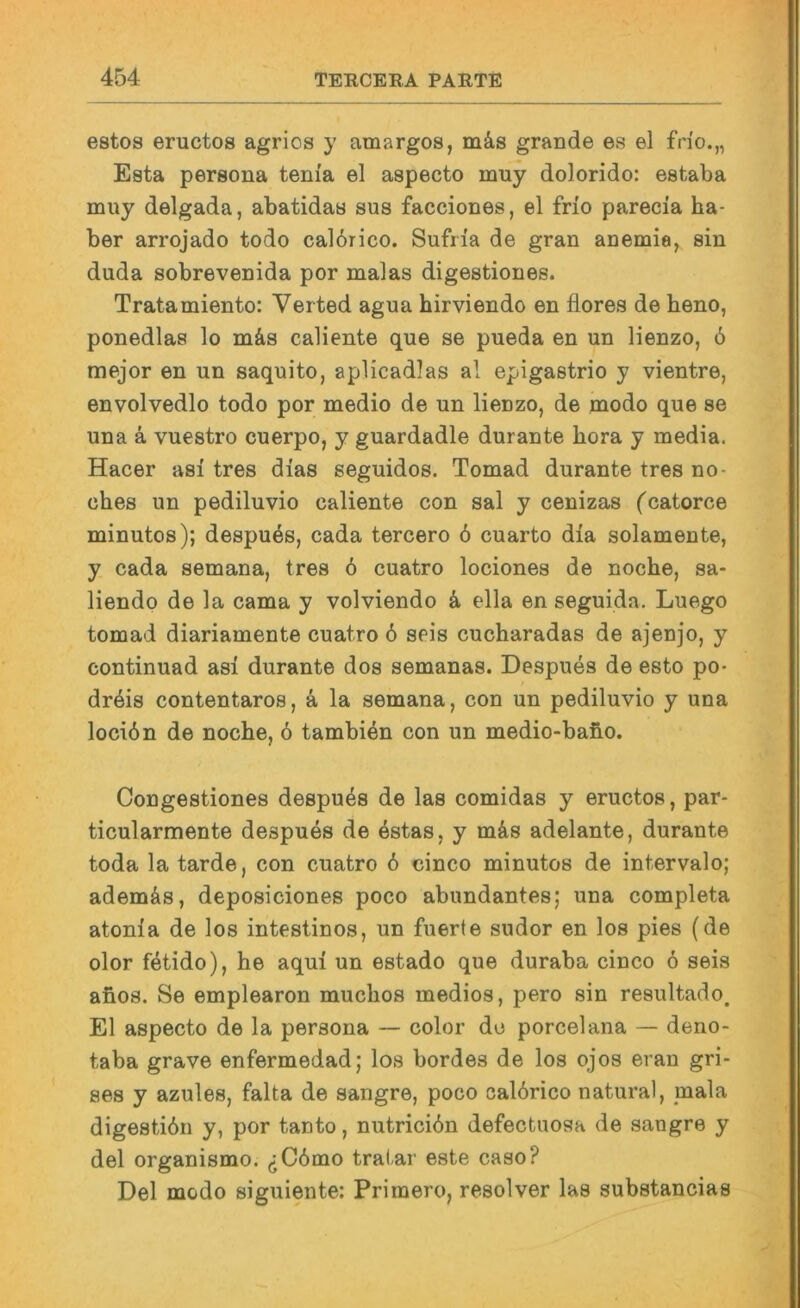 estos eructos agrios y amargos, mä,s grande es el frio.„ Esta persona teni'a el aspecto muy dolorido: estaba muy delgada, abatidas sus facciones, el frio parecia ha- ber arrojado todo cal6rico. Sufria de gran anemia, sin duda sobrevenida por malas digestiones. Tratamiento: Verted agua hirviendo en flores de beno, ponedlas lo mäs caliente que se pueda en un lienzo, 6 mejor en un saquito, aplicadlas al epigastrio y vientre, envolvedlo todo por medio de un lienzo, de modo que se una ä vuestro cuerpo, y guardadle durante liora y media. Hacer asi tres dias seguidos. Tomad durante tres no- ches un pediluvio caliente con sal y cenizas fcatorce minutos); despues, cada tercero 6 cuarto dia solamente, y cada semana, tres 6 cuatro lociones de noche, sa- liendo de la cama y volviendo k ella en seguida. Luego tomad diariamente cuatro 6 seis cucharadas de ajenjo, y continuad asi durante dos semanas. Despues de esto po- drdis contentaros, k la semana, con un pediluvio y una locidn de noche, 6 tambien con un medio-baho. Congestiones despues de las comidas y eructos, par- ticularmente despues de 4stas, y mds adelante, durante toda la tarde, con cuatro 6 cinco minutos de intervalo; ademäs, deposiciones poco abundantes; una completa atonia de los intestinos, un fuerte sndor en los pies (de olor fetido), he aqui un estado que duraba cinco 6 seis afios. Se emplearon muchos medios, pero sin resultado, El aspecto de la persona — color de porcelana — deno- taba grave enfermedad; los bordes de los ojos eran gri- ses y azules, falta de sangre, poco calörico natural, mala digestidn y, por tanto, nutrieiön defeetnosa de sangre y del organismo. ^C6mo tratar este caso? Del modo siguiente: Primero, resolver las substancias