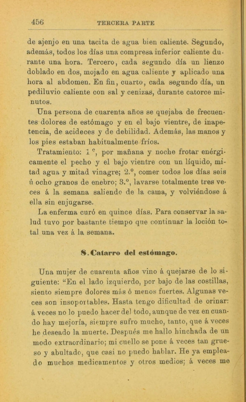 de ajenjo en una tacita de agua bien caliente. Segundo, ademäs, todos los dias una compresa inferior caliente du- rante una hora. Tercero, cada segundo dla un lienzo doblado en dos, mojado en agua caliente j aplicado una hora al abdomen. En fin, cuarto, cada segundo dia, un pediluvio caliente con sal y cenizas, durante catorce mi- nutos. Una persona de cuarenta afios se quejaba de frecuen- tes-dolores de estömago y en el bajo vientre, de inape- tencia, de acideces y de debilidad. Ademäs, las manos y los pies estaban habitualmente frios. Tratamiento: 1 por manana y noche frotar energi- camente el pecho y el bajo vientre con un liquido, mi- tad agua y mitad vinagre; 2.®, comer todos los dias seis ü ocho granos de enebro; 3.®, lavarse totalmente tres ve- ces k la semana sali endo de la cama, y volvi4ndose k ella sin enjugarse. La enferma cur6 en quince dias. Para conservar la sa- lud tuvo por bastante tiempo que continuar la locidn to- tal una vez k la semana. ^.Catarro del estömago. Una mujer de cuarenta anos vino k quejarse de lo si- guiente: “En el lado izquierdo, por bajo de las costillas, aiento siempre dolores mäs ö menos fuertes. Algunas ve- ces son insoportables. Hasta tengo dificultad de orinar: k veces no lo puedo hacer del todo, aunque de vez en cuan- do hay mejoria, siempre sufro mucho, tanto, que ä veces he deseado la muerte. Despu4s me hallo hinchada de un modo extraordinario; mi cuello se pone k veces tan grue- 80 y abultado, que casi no puedo hablar. He ya emplea- do muchos medicamentos y otros medlosj k veces me