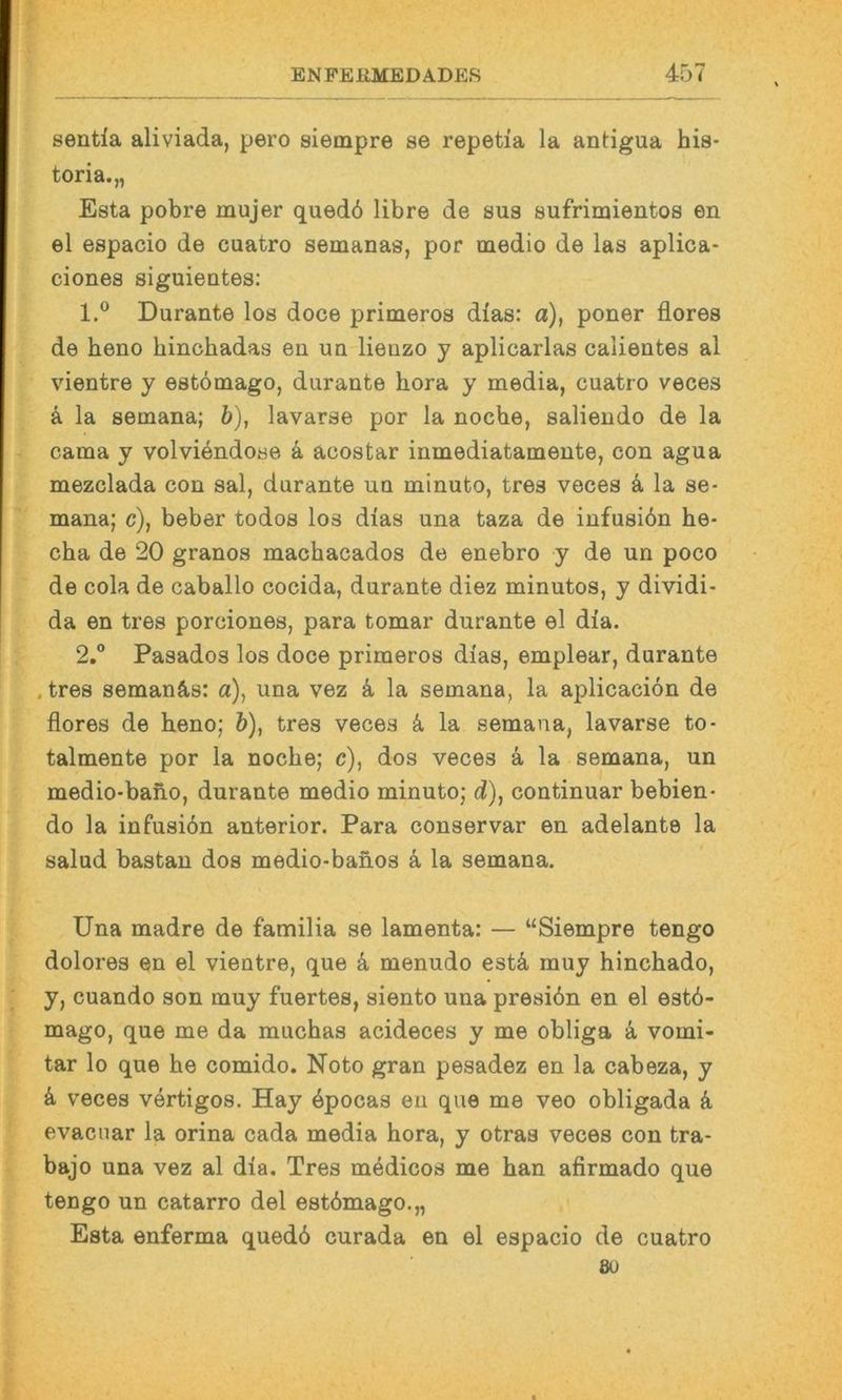sentia aliviada, pero siempre se repetia la antigua his- toria.,, Esta pobre mujer qued6 libre de sus sufrimientos en el espacio de cuatro semanas, por medio de las aplica- ciones siguieutes: 1. ® Durante los doce primeros dias: a), poner flores de heno hinchadas en un lienzo y aplicarlas calientes al vientre y estömago, durante hora y media, cuatro veces k la semana; &), lavarse por la nocbe, saliendo de la cama y volviendose k acostar inmediatamente, con agua mezclada con sal, durante un minuto, tres veces k la se- mana; c), beber todos los dias una taza de infusiön he- cha de 20 granos machacados de enebro y de un poco de cola de caballo cocida, durante diez minutos, y dividi- da en tres porciones, para tomar durante el dia. 2.  Pasados los doce primeros dias, emplear, durante . tres seman&s: a), una vez k la semana, la aplicacion de flores de beno; b), tres veces k la semana, lavarse to- talmente por la nocbe; c), dos veces ä la semana, un medio-bano, durante medio minuto; d), continuar bebien- do la infusiön anterior. Para conservar en adelante la salud bastan dos medio-banos k la semana. Una madre de familia se lamenta: — “Siempre tengo dolores en el vientre, que k menudo estä muy bincbado, y, cuando son muy fuertes, siento una presiön en el estö- mago, que me da mucbas acideces y me obliga a vomi- tar lo que be comido. Noto gran pesadez en la cabeza, y k veces vertigos. Hay öpocas en que me veo obligada ö evacuar la orina cada media bora, y otraa veces con tra- bajo una vez al dia. Tres medicos me ban afirmado que tengo un catarro del estömago.,, Esta enferma quedö curada en el espacio de cuatro 8U