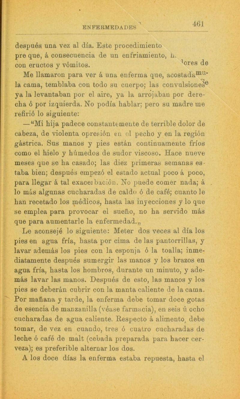 461 despuöa una vez al dia. Este procedimiento pre que, k consecuencia de un enfriamiento, ii. con eructos y vomitos. ^ores de Me llamaron para ver k una euferma que, acostada^^^’ la cama, temblaba con todo su cuerpo; las convulsione^® ya la levantaban por el aire, ya la arrojaban por deie- cba ö por izquierda. No podia hablar; pero su madre me refiriö lo siguiente: —“Mi hija padece constantemente de terrible dolor de cabeza, de violenta opresion en ol pecho y en la regiöu gästrica. Sus manos y pies estän continuamente frios como el bielo y humedos de sudor viscoso. Hace nueve meses que se ha casado; las diez primeras semanas es- taba bien; despues empez6 el estado actual poco k poco, para llegar k tal exaceibacion. No puede comer nada; ä lo müs algunas cucharadas de caldo ö de caf4; cuantole han recetado los ijaedicos, hasta las inyecciones y lo que se emplea para provocar el sueno, no ha servido mäs que para aumentarle la enfermedad.,, Le aconsejö lo siguiente: Meter dos veces al dia los pies en agua fria, hasta por cima de las pantorrillas, y lavar ademäs los pies con la esponja 6 la toalla; inme- diatamente despu4s sumergir las manos y los brazos en agua fria, hasta los hombros, durante un minuto, y ade- mäs lavar las manos. Despues de esto, las manos y los pies se deberän cubrir con la manta caliente de la cama. Por manana y tarde, la enferma debe tomar doce gotas de esencia de manzanilla (vease farmacia), en seis u ocho cucharadas de agua caliente. Respecto a alimento, debe tomar, de vez en cuando, tres 6 cuatro cucharadas de leche 6 cafe de malt (cebada preparada para hacer cer- veza); es preferible alternar los dos. A los doce dias la enferma estaba repuesta, hasta el