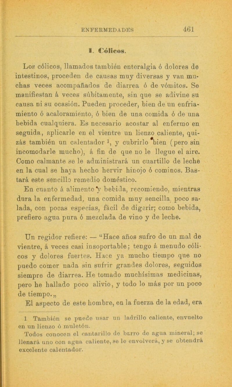 I. Cölicos. Los c61icos, llamados tambien enteralgia 6 dolores de intestinos, proceden de causas muy diversas y vau mii- chas veces acompanados de diarrea 6 de v6mitos. Se manifiestan k veces subita mente, sin que se adivine su causa ni su ocasiön. Pueden proceder, bien de un enfria- miento 6 acaloramiento, 6 bien de una comida 6 de una bebida cualquiera. Es necesario acostar al enfermo en seguida, aplicarle en el vientre un lienzo caliente, qui- zka tambien un calentador y cubrirlo *bien (pero sin incomodarle mucho), k fin de que no le llegue el aire. Como calmante se le administrarä, un cuartillo de leche en la cual se haja hecho hervir hinojo 6 cominos. Bas- tard este sencillo remedio dom^stico. En cuanto ä alimento*!}' bebida, recomiendo, mientras dura la enfermedad, una comida muy sencilla, poco sa- lada, con pocas especias, fÄcil de digerir; como bebida, prefiero agua pura 6 mezclada de vino y de leche. Un regidor refiere: — “Hace ahos sufro de un mal de vientre, ä veces casi insoportable; tengo k menudo cöli- cos y dolores fuertes. Hace ya mucho tiempo que no puedo comer nada sin sufrir grandes dolores, seguidos siempre de diarrea. He tomado muchisimas medicinas, pero he hallado poco alivio, y todo lo m&s por un poco de tiempo.,, El aspecto de este hombre, en la fuerza de la edad, era 1 Tambien se puede iisar un ladrillo caliente, envuelto en un lienzo 6 inuletön. Todos conocen el oantarillo de barro de agua mineral; se llenarä uno con agua caliente, so le envolvorä, y se obtendrä excolente calentador.
