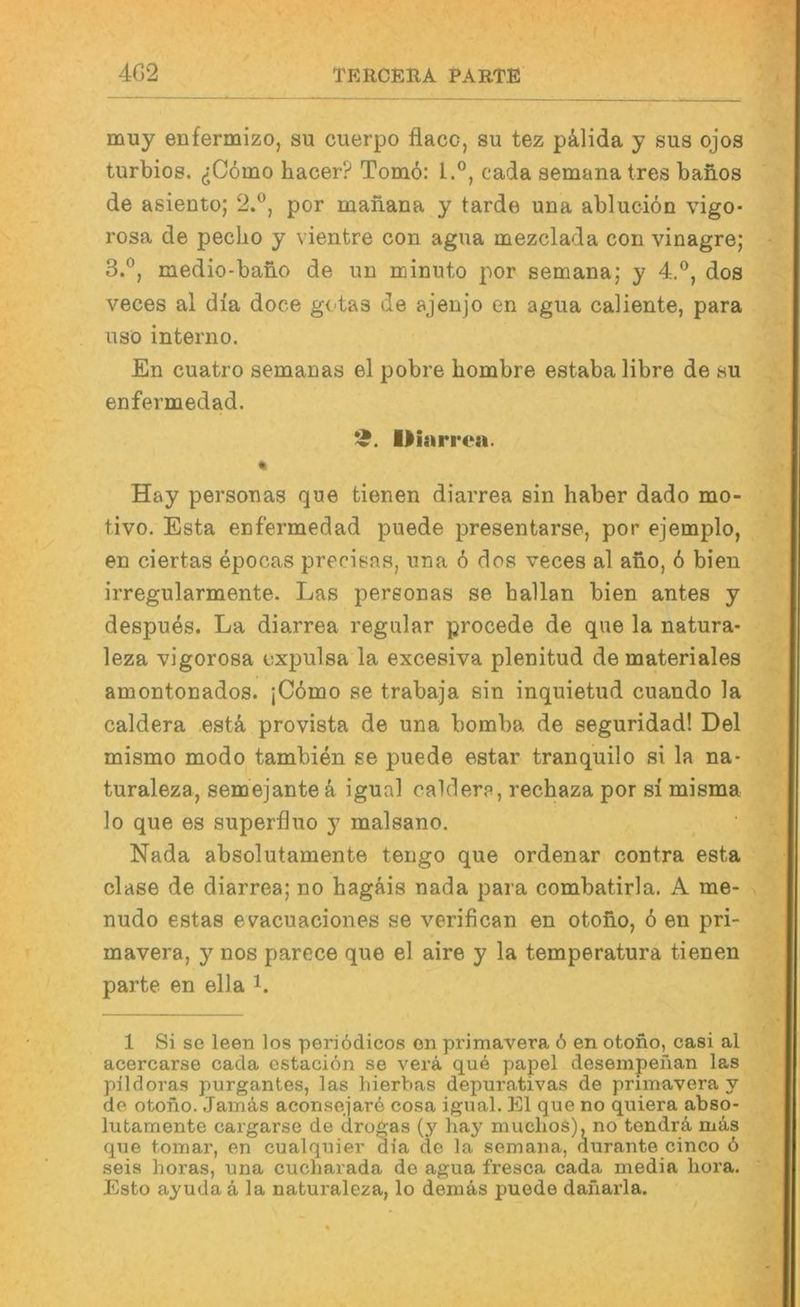 muy enfermizo, su cuerpo flacc, su tez pä,lida y sus ojos turbios. (jCömo hacer? Tom6: 1.®, cada semana tres banos de asiento; 2.®, por maiiana y tarde una ablucion vigo- rosa de peclio y vientre con agua mezclada con vinagre; 3.®, medio-bano de mi rcinuto por semana; y 4.*^, dos veces al dia doce gotas de ajenjo en agua caliente, para USO interno. En cuatro semanas el pobre hombre estaba libre de su enfermedad. Uinri •ea. « Hay personas que tienen diarrea sin haber dado mo- tivo. Esta enfermedad puede presentarse, por ejemplo, en ciertas epocas preeisas, una 6 dos veces al ano, 6 bien irregularmente. Las personas se hallan bien antes y despues. La diarrea regulär procede de que la natura- leza vigorosa oxpulsa la excesiva plenitud de materiales amontonados. jC6mo se trabaja sin inquietud cuando la Caldera estä, provista de una bomba de seguridad! Del mismo modo tambien se puede estar tranquilo si la na- turaleza, semejante k igual caldere, rechaza por si misma lo que es superfluo y malsano. Nada absolutamente tengo que ordenar contra esta clase de diarrea; no hagäis nada para combatirla, A me- nudo estas evacuaciones se verifican en otoüo, 6 en pri- mavera, y nos parece que el aire y la temperatura tienen parte en ella i. 1 Si sc leen los periödicos on primavera ö en otono, casi al acercarse cada cstaciön se verä que pajiel deseinpeiian las pildoras purgantes, las hierbas depurativas de primavera y de otono. Jamäs aconsejare cosa igual. El que no quiera abso- lufcarnente cargarse de drogas (y hay muchos), no tendrä mäs que tomar, en cualquier dia de la semana, durante cinco ö seis horas, una cucharada de agua fresca cada media hora. Esto ayuda ä la naturaleza, lo demäs puede danarla.