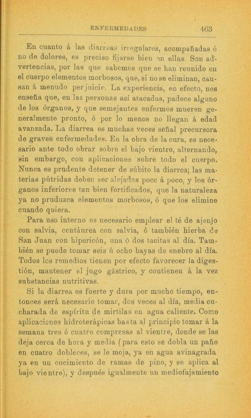 En cuanto a las diarreas iri egulares, acompafiadas 6 no de dolores, es preciso fijarse bien en ellas. Son ad- vertencias, por las que sabemos que se hau reunido en el cuerpo elementos morbosos, que, si nose eliminan, cau- San menudo perjuicio. La experiencia, en efecto, nos ensena que, en las personas asi atacadas, padece alguno de los organos, y que semejautes enfermos mueren ge- neralmente pronto, 6 por lo menos no llegan k edad avanzada. La diarrea es muchas veces sehal precursora de graves enfermedades. Eu la obra de la cura, es nece- sario ante todo obrar sobre el bajo vientre, alternando, sin embargo, con aplicaciones sobre todo el cuerpo. Nunca es prudente detener de subito la diarrea; las ma- terias pütridas deben ser alejadns poco k poco, y los ör- ganos inferiores tan bien fortificados, que la naturaleza ya no pruduzca elementos morbosos, 6 que los elimine cuando quiera. Para uso interno es necesario emplear el te de ajenjo con Salvia, centäurea con salvia, 6 tambien hierba de San Juan con hipericön, una ö dos tacitas al di'a. Tam- bien se puede tomar seis u ocho bayas de enebro al dia. Todos los remedios tienen por efecto favorecer la diges- tiön, mantener el jugo gästrico, y contienen k la vez substancias nutritivas. Si la diarrea es fuerte y dura por mucho tiempo, en- tonces serk necesario tomar, dos veces al di'a, media cu- charada de espiritu de mirtilas en agua caliente. Como aplicaciones hidroterä,picas basta al principio tomar ä la semana tres ö cuatro compresas al vientre, donde se las deja cerca de hora y media (para esto se dobla un paho en cuatro dobleces, se le moja, ya en agua aviuagrada ya en un cocimiento de ramas de pino, y se aplica al bajo vientre), y despues igualmeute un mediofajamiento