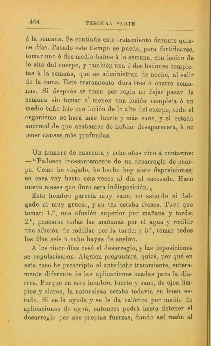k la semana. Se continüa este tratamiento durante quin- ce dias. Pasado este tiempo se puede, para fortificarse, tomar uno ö dos medio-baüos k la semana, con locidn de lo alto del euerpo, y tambienuna 6 dos lociones comple- tas k la semana, que se administran de noche, al salir de la cama. Este tratamiento dura tres 6 cuatro sema- nas. Si despues se toma por regia no dejar pasar la semana sin tomar al menos una lociön completa 6 un medio-baiio frio con locibn de lo alto del euerpo, <todo el organismo se hari mäs fuerte y mäs sano, y el estado anormal de que acabamos de hablar desaparecerä, k no tener causas mäs profundas. / Un hombre de cuarenta y ocho anos vino k contarme: — “Padezco incesantemente de un desarreglo de cuer- po. Como he viajado, he hecho hoy siete deposiciones; en casa voy hasta seis veces al dia al escusado. Hace nueve meses que dura esta indisposieiön. „ Este hombre parecia muy sano, no estando ni del- gado ni muy grueso, y su tez estaba fresca. Tuvo que tomar: 1.®, una afiisiön superior por manana y tards; 2.®, pasearse todas las mahanas por el agua y recibir una afusiön de rodillas por la tarde; y 3.*', tomar todos los dias seis u ocho bayas de enebro. A los cinco dias cesö el desarreglo, y las deposiciones se regularizaron. Alguien preguntarä, quiz&, por qu4 en este caso he prescripto el antedicho tratamiento, entera- mente diferente de las aplicaciones usadas para la dia- rrea. Porque en este hombre, fuerte y sano, de ojos lim- pios y claros, la naturaleza estaba todavia en buen es- tado. Si se la ayuda y se le da calörico por medio de aplicaciones do agua, entonces podr4 hasta detener el desarreglo por sus propias fuerzas, dando asi razön al