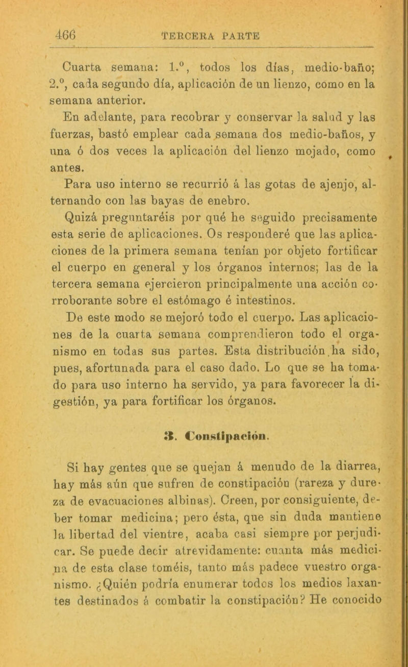 Cuarta semana: 1.®, todos los dias, medio-bano; 2.®, cada segundo dia, aplicaciön de un lienzo, como en la semana anterior. En adelante, para recobrar y conservar la salud y las fiierzas, bastö emplear cada semana dos medio-banos, y iina 6 dos veces la aplicaciön del lienzo mojado, como antes. Para uso interne se recurriö ä las gotas de ajenjo, al- ternando con las bayas de enebro. Quizä preguntareis por que he seguido precisamente esta Serie de aplicaclonos. Os respondere que las aplica* ciones de la primera semana tenian por objeto fortificar el cuerpo en general y los örganos internos; las de la tercera semana ejercieron principalmente una aceiön co- rroborante sobre el estömago ö intestinos. De este modo se mejorö todo el cuerpo. Las aplicacio- nes de la cuarta semana comprendleron todo el orga- nismo en todas sus partes. Esta distribuciön.ha sido, pues, afortunada para el caso dado. Lo que se ha toma- do para uso interno ha servido, ya para favorecer la di- gestiön, ya para fortificar los örganos. •I. doiislipaciön. Si hay gentes que se quejan k menudo de la diarrea, hay mäs aün que sufren de constipaeiön (rareza y dure- za de evacuaciones albinas). Green, por consiguiente, de- ber tomar medicina; pero östa, que sin duda mantiene la libertad del vientre, acaba casi siempre por perjudi- car. Se puede decir atrevidamente: cuanta mks medici- na de esta clase tomöis, tanto mös padece vuestro orga- nismo. ^Quien podria enumerar todos los medios laxan- tes destinados ö combatir la constipaeiön? He conocido