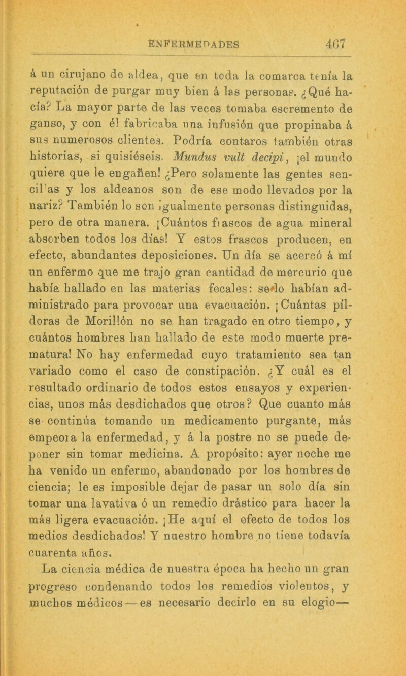 ä. un cirnjano de aldea, qiie en toda la cotnarca teaia la reputacidn de purgar muy bien 4 las persona?. (jQue ha- cia? La major parte de las veces tomaba escremento de ganso, y con el fabricaba nna infusibn que propinaba k sus numerosos clientes. Podrla contaros tambiön otras bistorias, si quisieseis. Mundus vult deci'pi, jel mundo quiere que le enganen! (jPero solamente las gentes sen- cil’as y los aldeanos son de ese modo llevados por la nariz? Tambien lo son igualmente persouas distinguidas, pero de otra manera. jCuäntos ftascos de agua mineral absorben todos los di’as! Y estos frascos producen, en efecto, abundantes deposiciones. Un dia se acerc6 k mi un enfermo que me trajo gran cantidad de mercurio que habia ballado en las materias fecales: sedo habian ad- ministrado para provocar una evacuacibn. jCu&ntas pil- doras de Morillbn no se han tragado en otro tiempo, y cuäntos hombres lian ballado de este modo muerte pre- matura! No bay enfermedad cuyo tratamiento sea tan variado como el caso de constipacibn. (JY cu41 es el resultado ordinario de todos estos ensayos y experien- cias, unos mbs desdicbados que otros? Que cuanto mas se continüa tomando un medicamento purgante, mäs empeoia la enfermedad, y k la postre no se puede de- poner sin tomar medicina. A propbsito: ayer nocbe me ba venido un enfermo, abandonado por los bombres de ciencia; le es imposible dejar de pasar un solo dia sin tomar una lavativa b un remedio drästico para bacer la mäs ligera evacuacibn. jHe aqui el efecto de todos los medios desdicbados! Y nuestro bombre .nq tiene todavia ouarenta abos. La ciencia mbdica de nuestra epoca ba becbo un gran progreso condenando todos los remedios violentos, y mucbos medicos — es necesario decirlo en su elogio—
