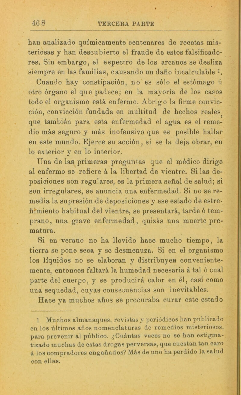 han analizado quimicamente centenares de recetaa mis- teriosas y han descubierto el fraude de estos falsificado- res. Sin embargo, el espectro de los arcanos se desliza siempre en las familias, oausando un daho incalculable i. Cuando hay constipacidn, no es solo el estdmago ü otro örgano el que padece; en la mayoria de los casos todo el organismo estä enfermo. Abrigo la firme convic- ci6n, conviccibn fundada en multitud de hechos reales ' _ j que tambi^n para esta enfermedad el agua es el reme- dio m&s seguro y m4s inofensivo que es posible hallar en este mundo, Ejerce su accibn, si se la deja obrar, en lo exberior y en lo interior. Una de las primeras preguntas que el medico dirige al enfermo se refiere k la libertad de vientre. Si las de- posiciones son reguläres, es la primera sehal de salud; si son irreguläres, se anuncia una enfermedad. Si no se re- media la supresidn de deposiciones y ese estado de estre* fiimiento habitual del vientre, se presentarä, tarde 6 tem- prano, una grave enfermedad, quizäs una muerte pre- matura. Si en verano no ha llovido hace mucho tiempo, la tierra se pone seca y se desmenuza. Si en el organismo los liquidos no se elaboran y distribuyen conveniente- mente, entonces faltarä, la humedad necesaria ä, tal ö cual parte del cuerpo, y se producirä, calor en el, casi como una sequedad, ouyas consecuencias son inevitables. Hace ya muchos ahos se procuraba curar este estado 1 Muchos almanaques, revistas y poriödicos han publicado en los ültimos anos nomenclaturas de reuiedios misteriosos, para prevenir al püblico. Cuäntas veces no se han estigma- tizado muchas de estas drogas perversas, que cuestan tan cai’o ä, los compradores enganados? Mas de uno ha perdido la salud üon eilas.