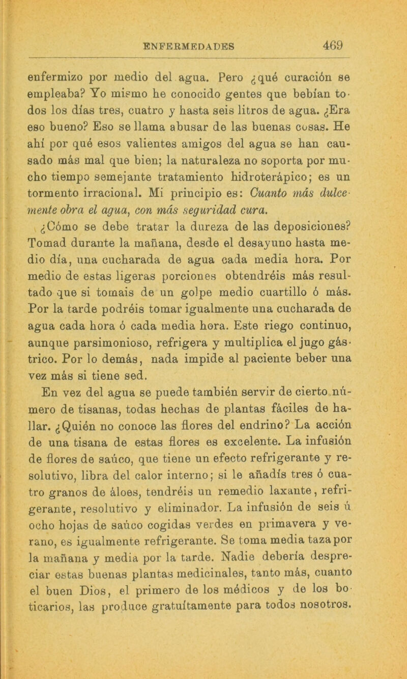 eDfermizo por medio del agua. Pero (jqu6 curaciön se empleaba? Yo mi?mo he conocido gentes que bebian to- dos los dias tres, cuatro y basta seis litros de agua. (jEra eso bueno? Eso se llama abusar de las buenas cosas. He ahi por que esos valientes amigos del agua se bau cau- sado tnäs mal que bien; la naturaleza no soporta por mu- cbo tiempo semejante tratamiento bidroteräpico; es un tormento irracional. Mi principio es: Cuanto mäs dulce- mente ohra el agua, con mäs seguridad cura. ^C6mo se debe tratar la dureza de las deposiciones? Tomad durante la maiiana, desde el desayuno basta me- dio dia, una cucbarada de agua cada media bora. Por medio de estas ligeras porciones obtendreis m4s resul- tado que si tomais de un golpe medio cuartillo 6 mäs. Por la tarde podreis tomar igualmente una cucbarada de agua cada bora 6 cada media bora. Este riego continuo, aunque parsimonioso, refrigera y multiplica el jugo gäs- trico. Por lo demäs, nada impide al paciente beber una vez mäs si tiene sed. En vez del agua se puede tambien servir de cierto nü- mero de tisanas, todas becbas de plantas fäciles de ha- llar. ^Quien no conoce las flores del endrino? La acciön de una tisana de estas flores es excelente. La infusiön de flores de saüco, que tiene un efecto refrigerante y re- solutivo, libra del calor interne; si le anadis tres 6 cua- tro granos de äloes, tendreis un remedio laxante, refri- gerante, resolutivo y eliminador. La infusiön de seis u ocbo hojas de saüco cogidas verdes en primavera y ve- rano, es igualmente refrigerante. Se toma media tazapor la manana y media por la tarde. Nadie deberia despre- ciar estas buenas plantas medicinales, tanto mäs, cuanto el buen Dies, el primero de los mödicos y de los bo ticarios, las produce gratuitamente para todos nosotros.